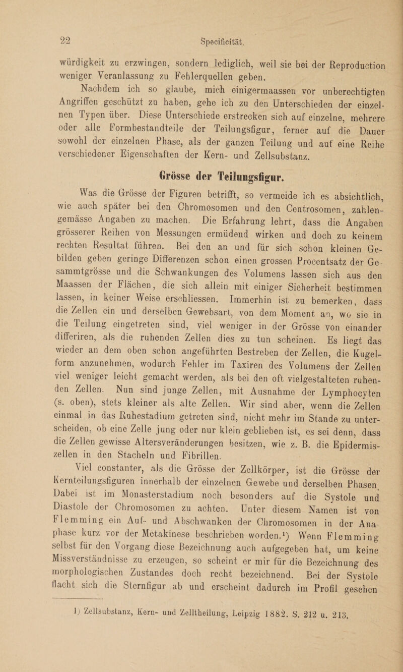 Würdigkeit zu erzwingen, sondern lediglich, weil sie bei der Reproduction weniger Veranlassung zu Fehlerquellen geben. Nachdem ich so glaube, mich einigermaassen vor unberechtigten Angriffen geschützt zu haben, gehe ich zu den Unterschieden der einzel- nen Typen über. Diese Unterschiede erstrecken sich auf einzelne, mehrere oder alle Formbestandteile der Teilungsfigur, ferner auf die Dauer sowohl der einzelnen Phase, als der ganzen Teilung und auf eine Reihe verschiedener Eigenschaften der Kern- und Zellsubstanz. €rösse der Teilungsfigur. Was die Grösse der Figuren betrifft, so vermeide ich es absichtlich, wie auch später bei den Chromosomen und den Centrosomen, zahlen- gemässe Angaben zu machen. Die Erfahrung lehrt, dass die Angaben grösserer Reihen von Messungen ermüdend wirken und doch zu keinem rechten Resultat führen. Bei den an und für sich schon kleinen Ge¬ bilden geben geringe Differenzen schon einen grossen Procentsatz der Ge- sammtgrösse und die Schwankungen des Volumens lassen sich aus den Maassen der Flächen, die sich allein mit einiger Sicherheit bestimmen lassen, in keiner Weise ersehliessen. Immerhin ist zu bemerken, dass die Zellen ein und derselben Gewebsart, von dem Moment an, wo sie in die Teilung eingetreten sind, viel weniger in der Grösse von einander differiren, als die ruhenden Zellen dies zu tun scheinen. Es liegt das wieder an dem oben schon angeführten Bestreben der Zellen, die Kugel¬ form anzunehmen, wodurch Fehler im Taxiren des Volumens der Zellen viel weniger leicht gemacht werden, als bei den oft vielgestalteten ruhen¬ den Zellen. Nun sind junge Zellen, mit iVusnahme der Lymphocyten (s* °hen), stets kleiner als alte Zellen. Wir sind aber, wenn die Zellen einmal in das Ruhestadium getreten sind, nicht mehr im Stande zu unter¬ scheiden, ob eine Zelle jung oder nur klein geblieben ist, es sei denn, dass die Zellen gewisse Altersveränderungen besitzen, wie z. B. die Epidermis- zellen in den Stacheln und Fibrillen. Viel constanter, als die Grösse der Zellkörper, ist die Grösse der Kernteilungsfiguren innerhalb der einzelnen Gewebe und derselben Phasen Dabei ist im Monasterstadium noch besonders auf die Systole und Diastole der Chromosomen zu achten. Unter diesem Namen ist von Flemming ein Auf- und Abschwanken der Chromosomen in der Ana- phase kurz vor der Metakinese beschrieben worden.1) Wenn Flemming selbst für den Vorgang diese Bezeichnung auch aufgegeben hat, um keine Missverständnisse zu erzeugen, so scheint er mir für die Bezeichnung des morphologischen Zustandes doch recht bezeichnend. Bei der Systole flacht sich die Sternfigur ab und erscheint dadurch im Profil gesehen U Zellsubstanz, Kern- und Zelltheilung, Leipzig 1882. S. 212 u. 213.