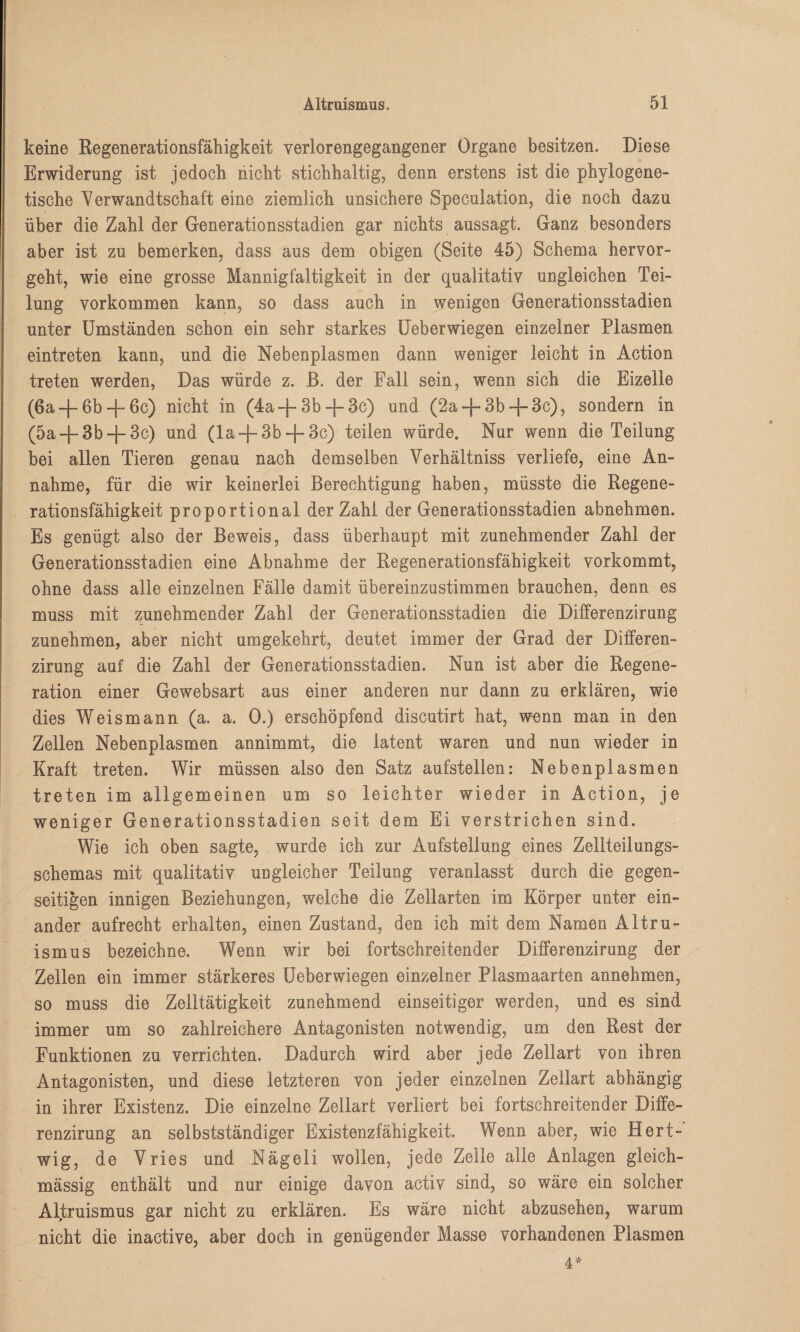 keine Regenerationsfähigkeit verlorengegangener Organe besitzen. Diese Erwiderung ist jedoch nicht stichhaltig, denn erstens ist die phylogene¬ tische Verwandtschaft eine ziemlich unsichere Speculation, die noch dazu über die Zahl der Generationsstadien gar nichts aussagt. Ganz besonders aber ist zu bemerken, dass aus dem obigen (Seite 45) Schema hervor¬ geht, wie eine grosse Mannigfaltigkeit in der qualitativ ungleichen Tei¬ lung Vorkommen kann, so dass auch in wenigen Generationsstadien unter Umständen schon ein sehr starkes Ueberwiegen einzelner Plasmen eintreten kann, und die Nebenplasmen dann weniger leicht in Action treten werden, Das würde z. ß. der Fall sein, wenn sich die Eizelle (6a-f 6b + 6c) nicht in (4a + 3b + 3c) und (2a + 3b + 3c), sondern in (5a + 3b + 3c) und (la + 3b + 3c) teilen würde. Nur wenn die Teilung bei allen Tieren genau nach demselben Verhältniss verliefe, eine An¬ nahme, für die wir keinerlei Berechtigung haben, müsste die Regene¬ rationsfähigkeit proportional der Zahl der Generationsstadien abnehmen. Es genügt also der Beweis, dass überhaupt mit zunehmender Zahl der Generationsstadien eine Abnahme der Regenerationsfähigkeit vorkommt, ohne dass alle einzelnen Fälle damit übereinzustimmen brauchen, denn es muss mit zunehmender Zahl der Generationsstadien die Differenzirung zunehmen, aber nicht umgekehrt, deutet immer der Grad der Differen¬ zirung auf die Zahl der Generationsstadien. Nun ist aber die Regene¬ ration einer Gewebsart aus einer anderen nur dann zu erklären, wie dies Weismann (a. a. 0.) erschöpfend discutirt hat, wenn man in den Zellen Nebenplasmen annimmt, die latent waren und nun wieder in Kraft treten. Wir müssen also den Satz aufstellen: Nebenplasmen treten im allgemeinen um so leichter wieder in Action, je weniger Generationsstadien seit dem Ei verstrichen sind. Wie ich oben sagte, wurde ich zur Aufstellung eines Zellteilungs¬ schemas mit qualitativ ungleicher Teilung veranlasst durch die gegen¬ seitigen innigen Beziehungen, welche die Zellarten im Körper unter ein¬ ander aufrecht erhalten, einen Zustand, den ich mit dem Namen Altru¬ ismus bezeichne. Wenn wir bei fortschreitender Differenzirung der Zellen ein immer stärkeres Ueberwiegen einzelner Plasmaarten annehmen, so muss die Zelltätigkeit zunehmend einseitiger werden, und es sind immer um so zahlreichere Antagonisten notwendig, um den Rest der Funktionen zu verrichten. Dadurch wird aber jede Zellart von ihren Antagonisten, und diese letzteren von jeder einzelnen Zellart abhängig in ihrer Existenz. Die einzelne Zellart verliert bei fortschreitender Diffe¬ renzirung an selbstständiger Existenzfähigkeit. Wenn aber, wie Hert- wig, de Vries und Nägeli wollen, jede Zelle alle Anlagen gleich- mässig enthält und nur einige davon activ sind, so wäre ein solcher Altruismus gar nicht zu erklären. Es wäre nicht abzusehen, warum nicht die inactive, aber doch in genügender Masse vorhandenen Plasmen 4*