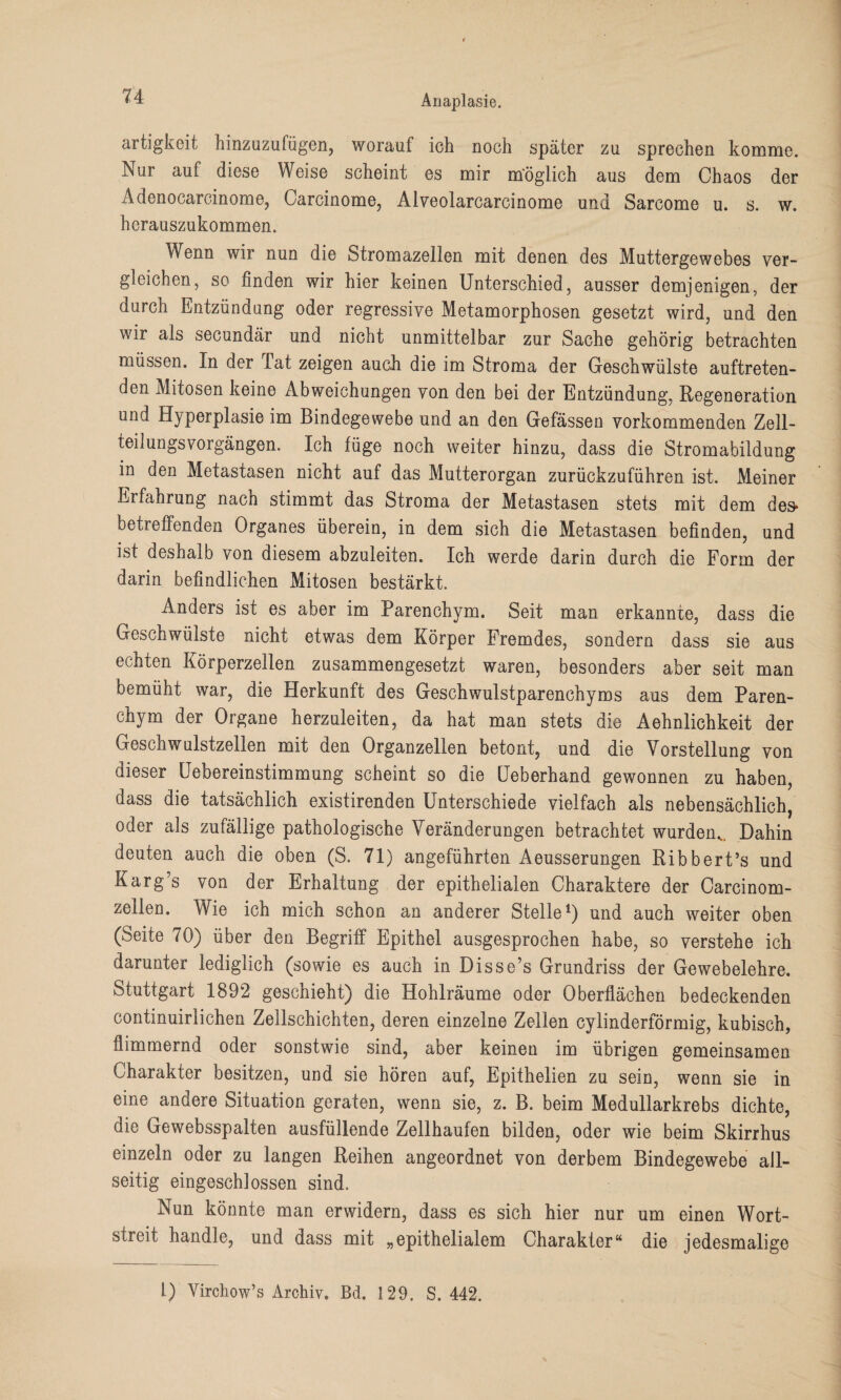 artigkeit hinzuzufügen, worauf ich noch später zu sprechen komme. Nur auf diese Weise scheint es mir möglich aus dem Chaos der Adenocarcinome, Carcinome, Alveolarcarcinome und Sarcome u. s. w. herauszukommen. Wenn wir nun die Stromazellen mit denen des Muttergewebes ver¬ gleichen, so finden wir hier keinen Unterschied, ausser demjenigen, der durch Entzündung oder regressive Metamorphosen gesetzt wird, und den wir als secundär und nicht unmittelbar zur Sache gehörig betrachten müssen. In der Tat zeigen auch die im Stroma der Geschwülste auftreten¬ den Mitosen keine Abweichungen von den bei der Entzündung, Regeneration und Hyperplasie im Bindegewebe und an den Gefässen vorkommenden Zell¬ teilungsvorgängen. Ich füge noch weiter hinzu, dass die Stromabildung in den Metastasen nicht auf das Mutterorgan zurückzuführen ist. Meiner Erfahrung nach stimmt das Stroma der Metastasen stets mit dem des* betreffenden Organes überein, in dem sich die Metastasen befinden, und ist deshalb von diesem abzuleiten. Ich werde darin durch die Form der darin befindlichen Mitosen bestärkt. Anders ist es aber im Parenchym. Seit man erkannte, dass die Geschwülste nicht etwas dem Körper Fremdes, sondern dass sie aus echten Körperzellen zusammengesetzt waren, besonders aber seit man bemüht war, die Herkunft des Geschwulstparenchyms aus dem Paren¬ chym der Organe herzuleiten, da hat man stets die Aehnlichkeit der Geschwulstzellen mit den Organzellen betont, und die Vorstellung von dieser Uebereinstimmung scheint so die Ueberhand gewonnen zu haben, dass die tatsächlich existirenden Unterschiede vielfach als nebensächlich, oder als zufällige pathologische Veränderungen betrachtet wurden.. Dahin deuten auch die oben (S. 71) angeführten Aeusserungen Ribbert’s und Karg’s von der Erhaltung der epithelialen Charaktere der Carcinom- zellen. Wie ich mich schon an anderer Stelle1) und auch weiter oben (Seite 70) über den Begriff Epithel ausgesprochen habe, so verstehe ich darunter lediglich (sowie es auch in Disse’s Grundriss der Gewebelehre. Stuttgart 1892 geschieht) die Hohlräume oder Oberflächen bedeckenden continuirlichen Zellschichten, deren einzelne Zellen cylinderförmig, kubisch, flimmernd oder sonstwie sind, aber keinen im übrigen gemeinsamen Charakter besitzen, und sie hören auf, Epithelien zu sein, wenn sie in eine andere Situation geraten, wenn sie, z. B. beim Medullarkrebs dichte, die Gewebsspalten ausfüllende Zellhaufen bilden, oder wie beim Skirrhus einzeln oder zu langen Reihen angeordnet von derbem Bindegewebe all¬ seitig eingeschlossen sind. Nun könnte man erwidern, dass es sich hier nur um einen Wort¬ streit handle, und dass mit „epithelialem Charakter“ die jedesmalige