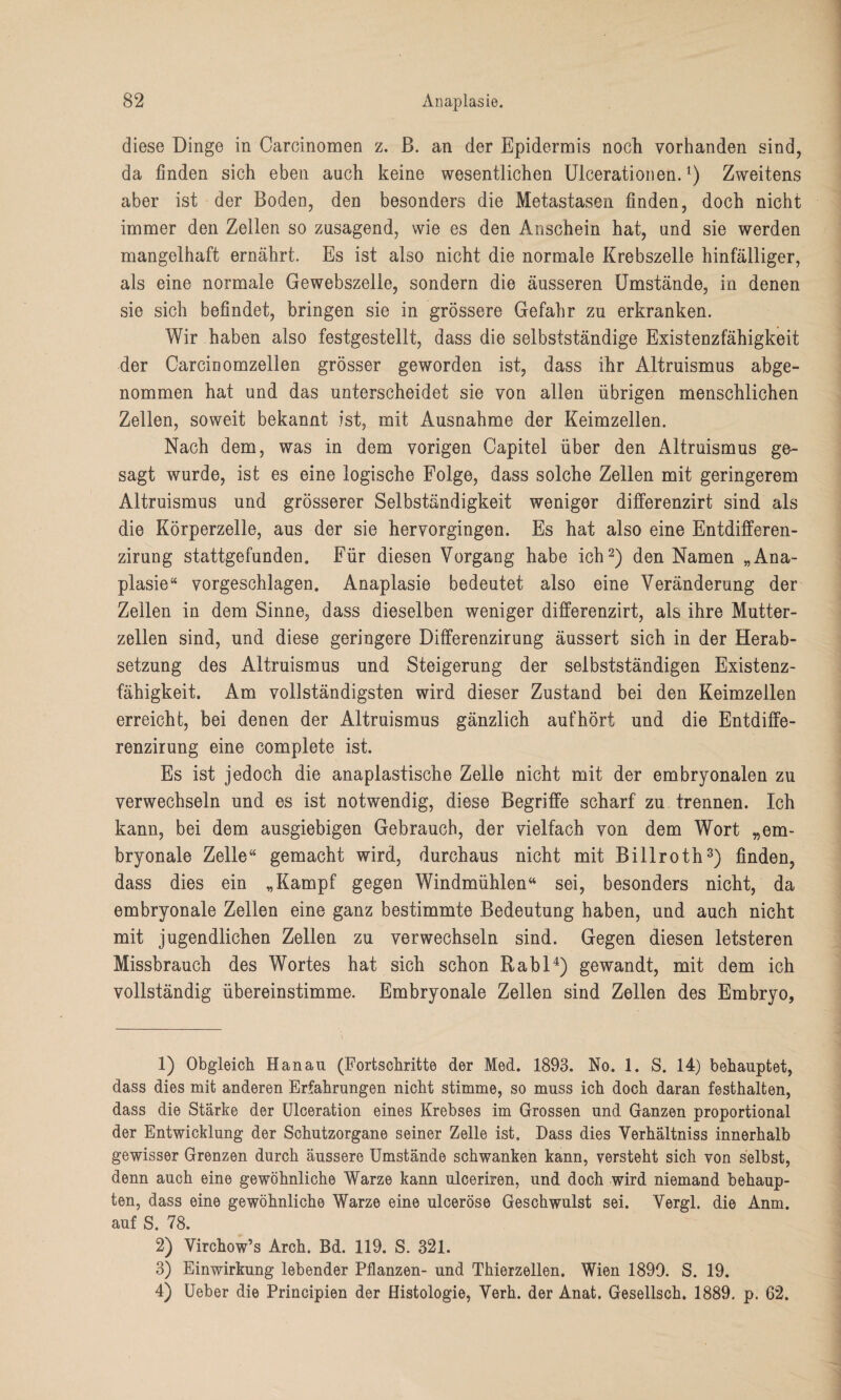 diese Dinge in Carcinomen z. ß. an der Epidermis noch vorhanden sind, da finden sich eben auch keine wesentlichen Ulcerationen.l) Zweitens aber ist der Boden, den besonders die Metastasen finden, doch nicht immer den Zellen so zusagend, wie es den Anschein hat, und sie werden mangelhaft ernährt. Es ist also nicht die normale Krebszelle hinfälliger, als eine normale Gewebszelle, sondern die äusseren Umstände, in denen sie sich befindet, bringen sie in grössere Gefahr zu erkranken. Wir haben also festgestellt, dass die selbstständige Existenzfähigkeit der Carcinomzellen grösser geworden ist, dass ihr Altruismus abge¬ nommen hat und das unterscheidet sie von allen übrigen menschlichen Zellen, soweit bekannt ist, mit Ausnahme der Keimzellen. Nach dem, was in dem vorigen Capitel über den Altruismus ge¬ sagt wurde, ist es eine logische Folge, dass solche Zellen mit geringerem Altruismus und grösserer Selbständigkeit weniger differenzirt sind als die Körperzelle, aus der sie hervorgingen. Es hat also eine Entdifferen- zirung stattgefunden. Für diesen Vorgang habe ich2) den Namen „Ana¬ plasie“ vorgeschlagen. Anaplasie bedeutet also eine Veränderung der Zellen in dem Sinne, dass dieselben weniger differenzirt, als ihre Mutter¬ zellen sind, und diese geringere Differenzirung äussert sich in der Herab¬ setzung des Altruismus und Steigerung der selbstständigen Existenz¬ fähigkeit. Am vollständigsten wird dieser Zustand bei den Keimzellen erreicht, bei denen der Altruismus gänzlich auf hört und die Entdiffe- renzirung eine complete ist. Es ist jedoch die anaplastische Zelle nicht mit der embryonalen zu verwechseln und es ist notwendig, diese Begriffe scharf zu trennen. Ich kann, bei dem ausgiebigen Gebrauch, der vielfach von dem Wort „em¬ bryonale Zelle“ gemacht wird, durchaus nicht mit Billroth3) finden, dass dies ein „Kampf gegen Windmühlen“ sei, besonders nicht, da embryonale Zellen eine ganz bestimmte Bedeutung haben, und auch nicht mit jugendlichen Zellen zu verwechseln sind. Gegen diesen letsteren Missbrauch des Wortes hat sich schon Rabl4) gewandt, mit dem ich vollständig übereinstimme. Embryonale Zellen sind Zellen des Embryo, 1) Obgleich Hanau (Fortschritte der Med. 1893. No. 1. S. 14) behauptet, dass dies mit anderen Erfahrungen nicht stimme, so muss ich doch daran festhalten, dass die Stärke der Ulceration eines Krebses im Grossen und Ganzen proportional der Entwicklung der Schutzorgane seiner Zelle ist. Dass dies Verhältniss innerhalb gewisser Grenzen durch äussere Umstände schwanken kann, versteht sich von selbst, denn auch eine gewöhnliche Warze kann ulceriren, und doch wird niemand behaup¬ ten, dass eine gewöhnliche Warze eine ulceröse Geschwulst sei. Vergl. die Anm. auf S. 78. 2) Virchow’s Arch. Bd. 119. S. 321. 3) Einwirkung lebender Pflanzen- und Thierzellen. Wien 1899. S. 19. 4) Ueber die Principien der Histologie, Verh. der Anat. Gesellsch. 1889. p. 62.