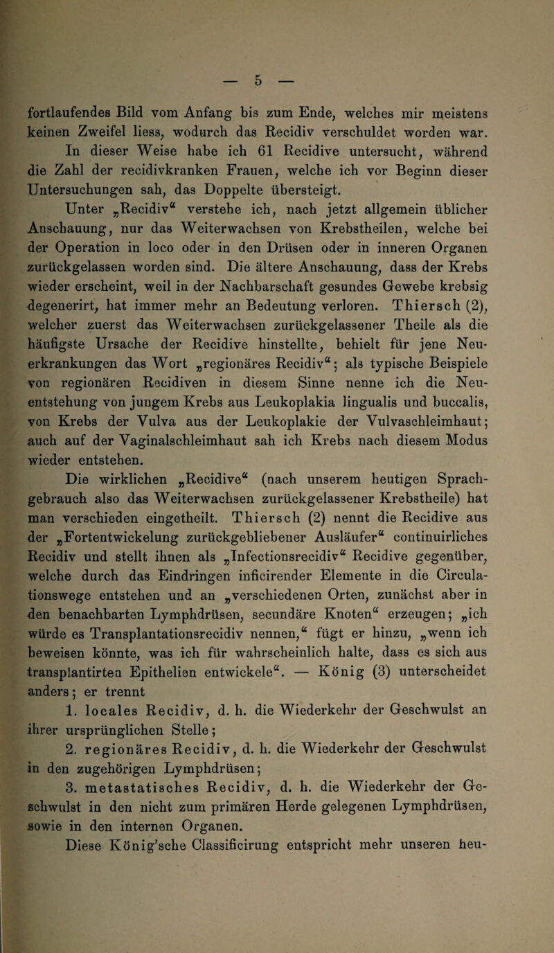 fortlaufendes Bild vom Anfang bis zum Ende, welches mir meistens keinen Zweifel Hess, wodurch das Recidiv verschuldet worden war. In dieser Weise habe ich 61 Recidive untersucht, während die Zahl der recidivkranken Frauen, welche ich vor Beginn dieser Untersuchungen sah, das Doppelte übersteigt. Unter „Recidiv“ verstehe ich, nach jetzt allgemein üblicher Anschauung, nur das Weiterwachsen von Krebstheilen, welche bei der Operation in loco oder in den Drüsen oder in inneren Organen zurückgelassen worden sind. Die ältere Anschauung, dass der Krebs wieder erscheint, weil in der Nachbarschaft gesundes Gewebe krebsig degenerirt, hat immer mehr an Bedeutung verloren. Thiersch (2), welcher zuerst das Weiterwachsen zurückgelassener Theile als die häufigste Ursache der Recidive hinstellte, behielt für jene Neu* erkrankungen das Wort „regionäres Recidiv“; als typische Beispiele von regionären Recidiven in diesem Sinne nenne ich die Neu¬ entstehung von jungem Krebs aus Leukoplakia lingualis und buccalis, von Krebs der Vulva aus der Leukoplakie der Vulvaschleimhaut; auch auf der Vaginalschleimhaut sah ich Krebs nach diesem Modus wieder entstehen. Die wirklichen „Recidive“ (nach unserem heutigen Sprach¬ gebrauch also das Weiterwachsen zurückgelassener Krebstheile) hat man verschieden eingetheilt. Thiersch (2) nennt die Recidive aus der „Fortentwickelung zurückgebliebener Ausläufer“ continuirliches Recidiv und stellt ihnen als „Tnfectionsrecidiv“ Recidive gegenüber, welche durch das Eindringen inficirender Elemente in die Circula- tionswege entstehen und an „verschiedenen Orten, zunächst aber in den benachbarten Lymphdrüsen, secundäre Knoten“ erzeugen; „ich würde es Transplantationsrecidiv nennen,“ fügt er hinzu, „wenn ich beweisen könnte, was ich für wahrscheinlich halte, dass es sich aus transplantirtea Epithelien entwickele“. — König (3) unterscheidet anders; er trennt 1. locales Recidiv, d. h. die Wiederkehr der Geschwulst an ihrer ursprünglichen Stelle; 2. regionäres Recidiv, d. h. die Wiederkehr der Geschwulst in den zugehörigen Lymphdrüsen; 3. metastatisches Recidiv, d. h. die Wiederkehr der Ge¬ schwulst in den nicht zum primären Herde gelegenen Lymphdrüsen, sowie in den internen Organen. Diese König'sche Classificirung entspricht mehr unseren heu-