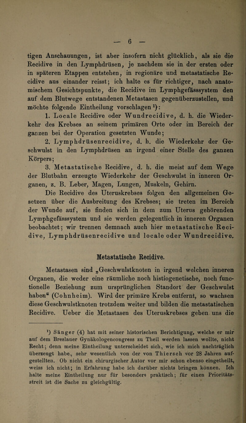 tigen Anschauungen, ist aber insofern nicht glücklich, als sie die Recidive in den Lymphdrüsen, je nachdem sie in der ersten oder in späteren Etappen entstehen, in regionäre und metastatische Re¬ cidive aus einander reisst; ich halte es für richtiger, nach anato¬ mischem Gesichtspunkte, die Recidive im Lymphgefässsystem den auf dem Blutwege entstandenen Metastasen gegenüberzustellen, und möchte folgende Eintheilung vorschlagen : 1. Locale Recidive oder Wundrecidive, d. h. die Wieder¬ kehr des Krebses an seinem primären Orte oder im Bereich der ganzen bei der Operation gesetzten Wunde; 2. Lymphdrüsenrecidive, d. h. die Wiederkehr der Ge¬ schwulst in den Lymphdrüsen an irgend einer Stelle des ganzen Körpers; 3. Metastatische Recidive, d. h. die meist auf dem Wege der Blutbahn erzeugte Wiederkehr der Geschwulst in inneren Or¬ ganen, z. B. Leber, Magen, Lungen, Muskeln, Gehirn. Die Recidive des Uteruskrebses folgen den allgemeinen Ge¬ setzen über die Ausbreitung des Krebses; sie treten im Bereich der Wunde auf, sie finden sich in dem zum Uterus gehörenden Lymphgefässsystem und sie werden gelegentlich in inneren Organen beobachtet; wir trennen demnach auch hier metastatische Reci¬ dive, Lymphdrüsenrecidive und locale oder Wundrecidive* Metastatische Recidive. Metastasen sind „Geschwulstknoten in irgend welchen inneren Organen, die weder eine räumliche noch histiogenetische, noch func- tionelle Beziehung zum ursprünglichen Standort der Geschwulst haben“ (Cohnheim). Wird der primäre Krebs entfernt, so wachsen diese Geschwulstknoten trotzdem weiter und bilden die metastatischen Recidive. Ueber die Metastasen des Uteruskrebses geben uns die *) Sänger (4) hat mit seiner historischen Berichtigung, welche er mir auf dem Breslauer Gynäkologencongress zu Theil werden lassen wollte, nicht Recht; denn meine Eintheilung unterscheidet sich, wie ich mich nachträglich überzeugt habe, sehr wesentlich von der von Thiersch vor 28 Jahren auf¬ gestellten. Ob nicht ein chirurgischer Autor vor mir schon ebenso eingetheilt, weiss ich nicht; in Erfahrung habe ich darüber nichts bringen können. Ich halte meine Eintheilung nur für besonders praktisch; für einen Prioritäts¬ streit ist die Sache zu gleichgültig.