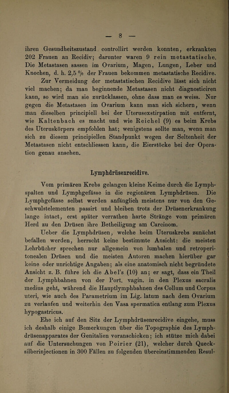 ihren Gesundheitszustand controllirt werden konnten, erkrankten 202 Frauen an Recidiv; darunter waren 9 rein metastatische. Die Metastasen sassen im Ovarium, Magen, Lungen, Leber und Knochen, d. h. 2,5 °/o der Frauen bekommen metastatische Recidive. Zur Vermeidung der metastatischen Recidive lässt sich nicht viel machen; da man beginnende Metastasen nicht diagnosticiren kann, so wird man sie zurücklassen, ohne dass man es weiss. Nur gegen die Metastasen im Ovarium kann man sich sichern, wenn man dieselben principiell bei der Uterusexstirpation mit entfernt, wie Kaltenbach es macht und wie Reichel (9) es beim Krebs des Uteruskörpers empfohlen hat; wenigstens sollte man, wenn man sich zu diesem principiellen Standpunkt wegen der Seltenheit der Metastasen nicht entschliessen kann, die Eierstöcke bei der Opera¬ tion genau ansehen. LympMrüsenrecidive. Vom primären Krebs gelangen kleine Keime durch die Lymph¬ spalten und Lymphgefässe in die regionären Lymphdrüsen. Die Lymphgefässe selbst werden anfänglich meistens nur von den Ge¬ schwulstelementen passirt und bleiben trotz der Drüsenerkrankung lange intact, erst später verrathen harte Stränge vom primären Herd zu den Drüsen ihre Betheiligung am Carcinom. Ueber die Lymphdrüsen, welche beim Uteruskrebs zunächst befallen werden, herrscht keine bestimmte Ansicht: die meisten Lehrbücher sprechen nur allgemein von lumbalen und retroperi- tonealen Drüsen und die meisten Autoren machen hierüber gar keine oder unrichtige Angaben; als eine anatomisch nicht begründete Ansicht z. B. führe ich die Abel’s (10) an; er sagt, dass ein Theil der Lymphbahnen von der Port, vagin. in den Plexus sacralis medius geht, während die Hauptlymphbahnen des Collum und Corpus uteri, wie auch des Parametrium im Lig. latum nach dem Ovarium zu verlaufen und weiterhin den Vasa spermatica entlang zum Plexus hypogastricus. Ehe ich auf den Sitz der Lymphdrüsenrecidive eingehe, muss ich deshalb einige Bemerkungen über die Topographie des Lymph- driisenapparates der Genitalien voranschicken; ich stütze mich dabei auf die Untersuchungen von Poirier (21), welcher durch Queck- silberinjectionen in 300 Fällen zu folgenden übereinstimmenden Resul-