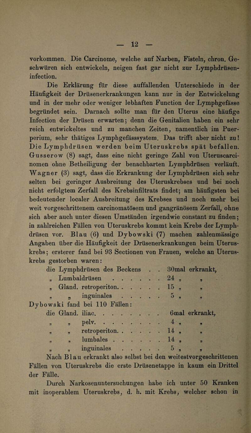 Vorkommen. Die Carcinome, welche auf Narben, Fisteln, chron. Ge¬ schwüren sich entwickeln, neigen fast gar nicht zur Lymphdrüsen- infection. Die Erklärung für diese auffallenden Unterschiede in der Häufigkeit der Drüsenerkrankungen kann nur in der Entwickelung und in der mehr oder weniger lebhaften Function der Lymphgefässe begründet sein. Darnach sollte man für den Uterus eine häufige Infection der Drüsen erwarten; denn die Genitalien haben ein sehr reich entwickeltes und zu manchen Zeiten, namentlich im Puer¬ perium, sehr thätiges Lymphgefässsystem. Das trifft aber nicht zu! Die Lymphdrüsen werden beim Uteruskrebs spät befallen. Gusserow (8) sagt, dass eine nicht geringe Zahl von Uteruscarci- nomen ohne Betheiligung der benachbarten Lymphdrüsen verläuft. Wagner (3) sagt, dass die Erkrankung der Lymphdrüsen sich sehr selten bei geringer Ausbreitung des Uteruskrebses und bei noch nicht erfolgtem Zerfall des Krebsinfiltrats findet; am häufigsten bei bedeutender localer Ausbreitung des Krebses und noch mehr bei weit vorgeschrittenem carcinomatösem und gangränösem Zerfall, ohne sich aber auch unter diesen Umständen irgendwie constant zu finden; in zahlreichen Fällen von Uteruskrebs kommt kein Krebs der Lymph¬ drüsen vor. Blau (6) und Dybowski (7) machen zahlenmässige Angaben über die Häufigkeit der Drüsenerkrankungen beim Uterus¬ krebs ; ersterer fand bei 93 Sectionen von Frauen, welche an Uterus¬ krebs gestorben waren: die Lymphdrüsen des Beckens . . 30mal erkrankt, „ Lumbaldrüsen . . „ Gländ. retroperiton. . „ „ inguinales Dybowski fand bei 110 Fällen die Gland. iliac. . » „ pelv. . . „ „ retroperiton. . „ „ lumbales . . „ „ inguinales 5» 6mal erkrankt Nach Blau erkrankt also selbst bei den weitestvorgeschrittenen Fällen von Uteruskrebs die erste Drüsenetappe in kaum ein Drittel der Fälle. Durch Narkosenuntersuchungen habe ich unter 50 Kranken mit inoperablem Uteruskrebs, d. h. mit Krebs, welcher schon in