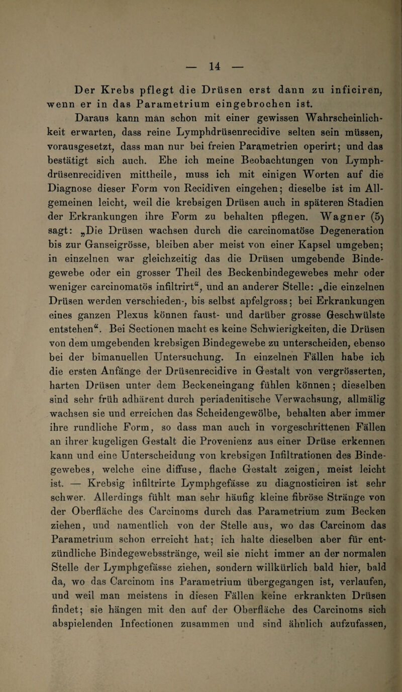 D er Krebs pflegt die Drüsen erst dann zu inficiren, wenn er in das Parametrium eingebrochen ist. Daraus kann man schon mit einer gewissen Wahrscheinlich¬ keit erwart.en; dass reine Lymphdrüsenrecidive selten sein müssen; vorausgesetzt; dass man nur bei freien Parametrien operirt; und das bestätigt sich auch. Ehe ich meine Beobachtungen von Lymph- drüsenrecidiven mittheile; muss ich mit einigen Worten auf die Diagnose dieser Form von Recidiven eingehen; dieselbe ist im All¬ gemeinen leicht; weil die krebsigen Drüsen auch in späteren Stadien der Erkrankungen ihre Form zu behalten pflegen. Wagner (5) sagt: „Die Drüsen wachsen durch die carcinomatöse Degeneration bis zur Ganseigrösse; bleiben aber meist von einer Kapsel umgeben; in einzelnen war gleichzeitig das die Drüsen umgebende Binde¬ gewebe oder ein grosser Theil des Beckenbindegewebes mehr oder weniger carcinomatös infiltrirt“, und an anderer Stelle: „die einzelnen Drüsen werden verschieden-, bis selbst apfelgross: bei Erkrankungen eines ganzen Plexus können faust- und darüber grosse Geschwülste entstehen“. Bei Sectionen macht es keine Schwierigkeiten, die Drüsen von dem umgebenden krebsigen Bindegewebe zu unterscheiden, ebenso bei der bimanuellen Untersuchung. In einzelnen Fällen habe ich die ersten Anfänge der Drüsenrecidive in Gestalt von vergrösserten, harten Drüsen unter dem Beckeneingang fühlen können ; dieselben sind sehr früh adhärent durch periadenitische Verwachsung, allmälig wachsen sie und erreichen das Scheidengewölbe, behalten aber immer ihre rundliche Form, so dass man auch in vorgeschrittenen Fällen an ihrer kugeligen Gestalt die Provenienz aus einer Drüse erkennen kann und eine Unterscheidung von krebsigen Infiltrationen des Binde¬ gewebes, welche eine diffuse, flache Gestalt zeigen, meist leicht ist. — Krebsig infiltrirte Lymphgefässe zu diagnosticiren ist sehr schwer. Allerdings fühlt man sehr häufig kleine fibröse Stränge von der Oberfläche des Carcinoms durch das Parametrium zum Becken ziehen, und namentlich von der Stelle aus, wo das Carcinom das Parametrium schon erreicht hat; ich halte dieselben aber für ent¬ zündliche Bindegewebsstränge, weil sie nicht immer an der normalen Stelle der Lymphgefässe ziehen, sondern willkürlich bald hier, bald da, wo das Carcinom ins Parametrium übergegangen ist, verlaufen, und weil man meistens in diesen Fällen keine erkrankten Drüsen findet; sie hängen mit den auf der Oberfläche des Carcinoms sich abspielenden Infectionen zusammen und sind ähnlich aufzufassen,