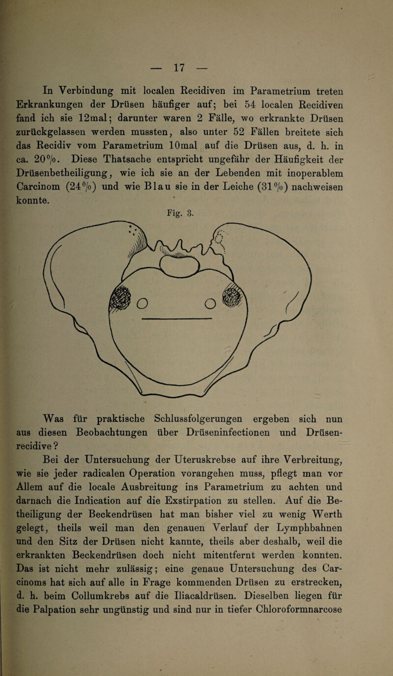 In Verbindung mit localen Recidiven im Parametrium treten Erkrankungen der Drüsen häufiger auf; bei 54 localen Recidiven fand ich sie 12mal; darunter waren 2 Fälle, wo erkrankte Drüsen zurückgelassen werden mussten, also unter 52 Fällen breitete sich das Recidiv vom Parametrium 10mal auf die Drüsen aus, d. h. in ca. 20°/o. Diese Thatsache entspricht ungefähr der Häufigkeit der Drüsenbetheiligung, wie ich sie an der Lebenden mit inoperablem Carcinom (24°/o) und wie Blau sie in der Leiche (31 °/o) nachweisen konnte. Fig. B. Was für praktische Schlussfolgerungen ergeben sich nun aus diesen Beobachtungen über Drüseninfectionen und Drüsen- recidive ? Bei der Untersuchung der Uteruskrebse auf ihre Verbreitung, wie sie jeder radicalen Operation vorangehen muss, pflegt man vor Allem auf die locale Ausbreitung ins Parametrium zu achten und darnach die Indication auf die Exstirpation zu stellen. Auf die Be¬ theiligung der Beckendrüsen hat man bisher viel zu wenig Werth gelegt, theils weil man den genauen Verlauf der Lymphbahnen und den Sitz der Drüsen nicht kannte, theils aber deshalb, weil die erkrankten Beckendrüsen doch nicht mitentfernt werden konnten. Das ist nicht mehr zulässig; eine genaue Untersuchung des Car- cinoms hat sich auf alle in Frage kommenden Drüsen zu erstrecken, d. h. beim Collumkrebs auf die Iliacaldrüsen. Dieselben liegen für die Palpation sehr ungünstig und sind nur in tiefer Chloroformnarcose