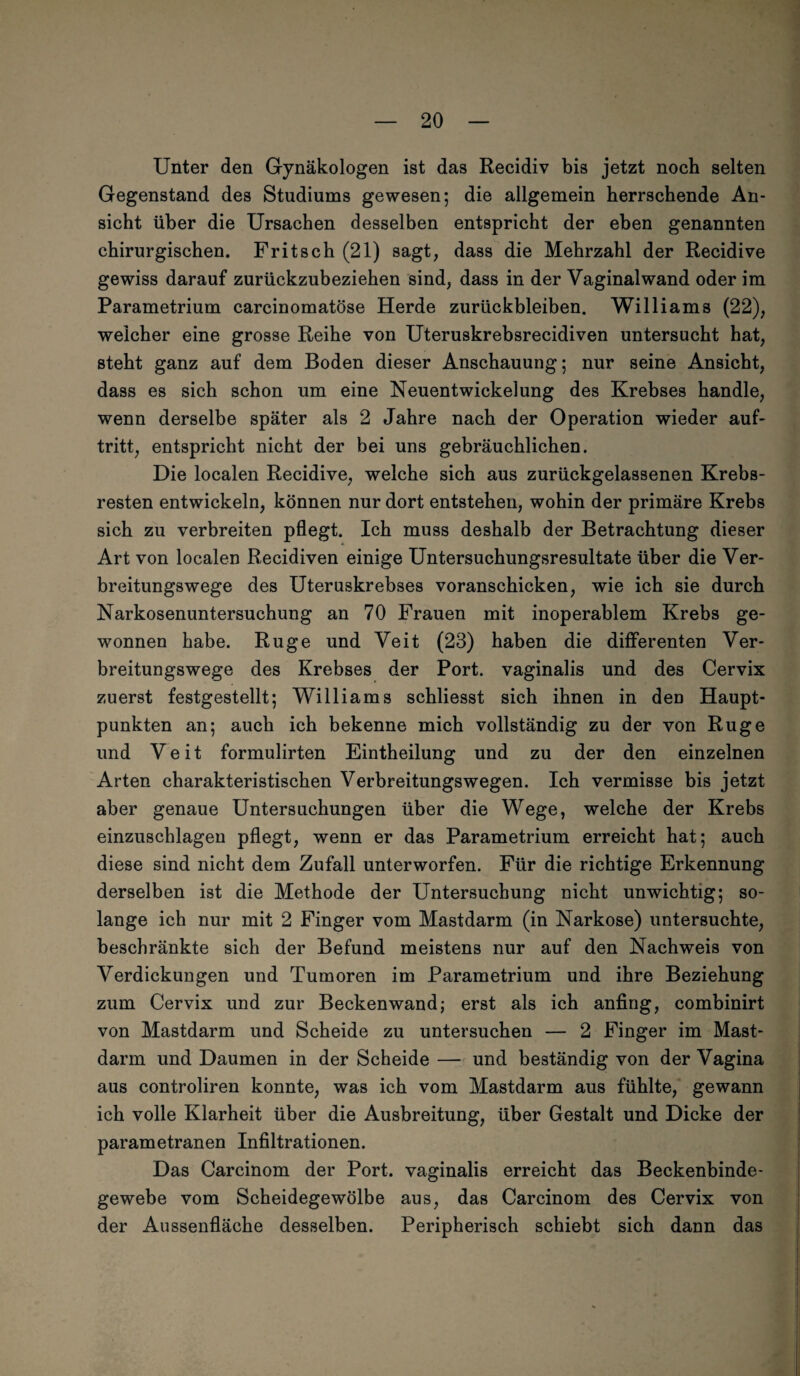 Unter den Gynäkologen ist das Recidiv bis jetzt noch selten Gegenstand des Studiums gewesen; die allgemein herrschende An¬ sicht über die Ursachen desselben entspricht der eben genannten chirurgischen. Fritsch (21) sagt, dass die Mehrzahl der Recidive gewiss darauf zurückzubeziehen sind, dass in der Vaginalwand oder im Parametrium carcinomatöse Herde Zurückbleiben. Williams (22), weicher eine grosse Reihe von Uteruskrebsrecidiven untersucht hat, steht ganz auf dem Boden dieser Anschauung; nur seine Ansicht, dass es sich schon um eine Neuentwickelung des Krebses handle, wenn derselbe später als 2 Jahre nach der Operation wieder auf- tritt, entspricht nicht der bei uns gebräuchlichen. Die localen Recidive, welche sich aus zurückgelassenen Krebs¬ resten entwickeln, können nur dort entstehen, wohin der primäre Krebs sich zu verbreiten pflegt. Ich muss deshalb der Betrachtung dieser Art von localen Recidiven einige Untersuchungsresultate über die Ver¬ breitungswege des Uteruskrebses voranschicken, wie ich sie durch Narkosenuntersuchung an 70 Frauen mit inoperablem Krebs ge¬ wonnen habe. Rüge und Veit (23) haben die differenten Ver¬ breitungswege des Krebses der Port, vaginalis und des Cervix zuerst festgestellt; Williams schliesst sich ihnen in den Haupt¬ punkten an; auch ich bekenne mich vollständig zu der von Rüge und Veit formulirten Eintheilung und zu der den einzelnen Arten charakteristischen Verbreitungswegen. Ich vermisse bis jetzt aber genaue Untersuchungen über die Wege, welche der Krebs einzuschlagen pflegt, wenn er das Parametrium erreicht hat; auch diese sind nicht dem Zufall unterworfen. Für die richtige Erkennung derselben ist die Methode der Untersuchung nicht unwichtig; so¬ lange ich nur mit 2 Finger vom Mastdarm (in Narkose) untersuchte, beschränkte sich der Befund meistens nur auf den Nachweis von Verdickungen und Tumoren im Parametrium und ihre Beziehung zum Cervix und zur Beckenwand; erst als ich anfing, combinirt von Mastdarm und Scheide zu untersuchen — 2 Finger im Mast¬ darm und Daumen in der Scheide — und beständig von der Vagina aus controliren konnte, was ich vom Mastdarm aus fühlte, gewann ich volle Klarheit über die Ausbreitung, über Gestalt und Dicke der parametranen Infiltrationen. Das Carcinom der Port, vaginalis erreicht das Beckenbinde¬ gewebe vom Scheidegewölbe aus, das Carcinom des Cervix von der Aussenfläche desselben. Peripherisch schiebt sich dann das