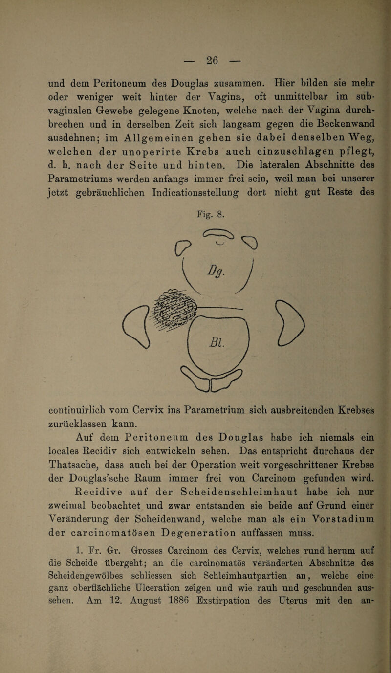 und dem Peritoneum des Douglas zusammen. Hier bilden sie mehr oder weniger weit hinter der Vagina, oft unmittelbar im sub¬ vaginalen Gewebe gelegene Knoten, welche nach der Vagina durch¬ brechen und in derselben Zeit sich langsam gegen die Beckenwand ausdehnen; im Allgemeinen gehen sie dabei denselben Weg, welchen der unoperirte Krebs auch einzuschlagen pflegt, d. h. nach der Seite und hinten. Die lateralen Abschnitte des Parametriums werden anfangs immer frei sein, weil man bei unserer jetzt gebräuchlichen Indicationsstellung dort nicht gut Reste des Fig. 8. continuirlich vom Cervix ins Parametrium sich ausbreitenden Krebses zurücklassen kann. Auf dem Peritoneum des Douglas habe ich niemals ein locales Recidiv sich entwickeln sehen. Das entspricht durchaus der Thatsache, dass auch bei der Operation weit vorgeschrittener Krebse der Douglas’sche Raum immer frei von Carcinom gefunden wird. Recidive auf der Scheidenschleimhaut habe ich nur zweimal beobachtet und zwar entstanden sie beide auf Grund einer Veränderung der Scheidenwand, welche man als ein Vorstadium der carcinomatösen Degeneration auffassen muss. 1. Fr. Gr. Grosses Carcinom des Cervix, welches rund herum auf die Scheide übergeht; an die carcinomatös veränderten Abschnitte des Scheidengewölbes schliessen sich Schleimhautpartien an, weiche eine ganz oberflächliche Ulceration zeigen und wie rauh und geschunden aus- sehen. Am 12. August 1886 Exstirpation des Uterus mit den an-