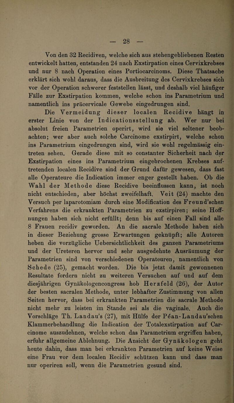 Von den 32 Recidiven, welche sich aus stehengebliebenen Resten entwickelt hatten, entstanden 24 nach Exstirpation eines Cervixkrebses und nur 8 nach Operation eines Portiocarcinoms. Diese Thatsache erklärt sich wohl daraus, dass die Ausbreitung des Cervixkrebses sich vor der Operation schwerer feststellen lässt, und deshalb viel häufiger Fälle zur Exstirpation kommen, welche schon ins Parametrium und namentlich ins präcervicale Gewebe eingedrungen sind. Die Vermeidung dieser localen Recidive hängt in erster Linie von der Indicationsstellung ab. Wer nur bei absolut freien Parametrien operirt, wird sie viel seltener beob¬ achten; wer aber auch solche Carcinome exstirpirt, welche schon ins Parametrium eingedrungen sind, wird sie wohl regelmässig ein- treten sehen. Gerade diese mit so constanter Sicherheit nach der 4 Exstirpation eines ins Parametrium eingebrochenen Krebses auf¬ tretenden localen Recidive sind der Grund dafür gewesen, dass fast alle Operateure die Indication immer enger gestellt haben. Ob die Wahl der Methode diese Recidive beeinflussen kann, ist noch nicht entschieden, aber höchst zweifelhaft. Veit (24) machte den Versuch per laparotomiam durch eine Modification des Freund’schen Verfahrens die erkrankten Parametrien zu exstirpiren; seine Hoff¬ nungen haben sich nicht erfüllt; denn bis auf einen Fall sind alle 8 Frauen recidiv geworden. An die sacrale Methode haben sich in dieser Beziehung grosse Erwartungen geknüpft; alle Autoren heben die vorzügliche Uebersichtlichkeit des ganzen Parametriums und der Ureteren hervor und sehr ausgedehnte Ausräumung der Parametrien sind von verschiedenen Operateuren, namentlich von Schede (25), gemacht worden. Die bis jetzt damit gewonnenen Resultate fordern nicht zu weiteren Versuchen auf und auf dem diesjährigen Gynäkologencongress hob Herzfeld (26), der Autor der besten sacralen Methode, unter lebhafter Zustimmung von allen Seiten hervor, dass bei erkrankten Parametrien die sacrale Methode nicht mehr zu leisten im Stande sei als die vaginale. Auch die Vorschläge Th. Landau’s (27), mit Hülfe der Pdan-Landau’schen Klammerbehandlung die Indication der Totalexstirpation auf Car¬ cinome auszudehnen, welche schon das Parametrium ergriffen haben, erfuhr allgemeine Ablehnung. Die Ansicht der Gynäkologen geht heute dahin, dass man bei erkrankten Parametrien auf keine Weise eine Frau vor dem localen Recidiv schützen kann und dass man nur operiren soll, wenn die Parametrien gesund sind.