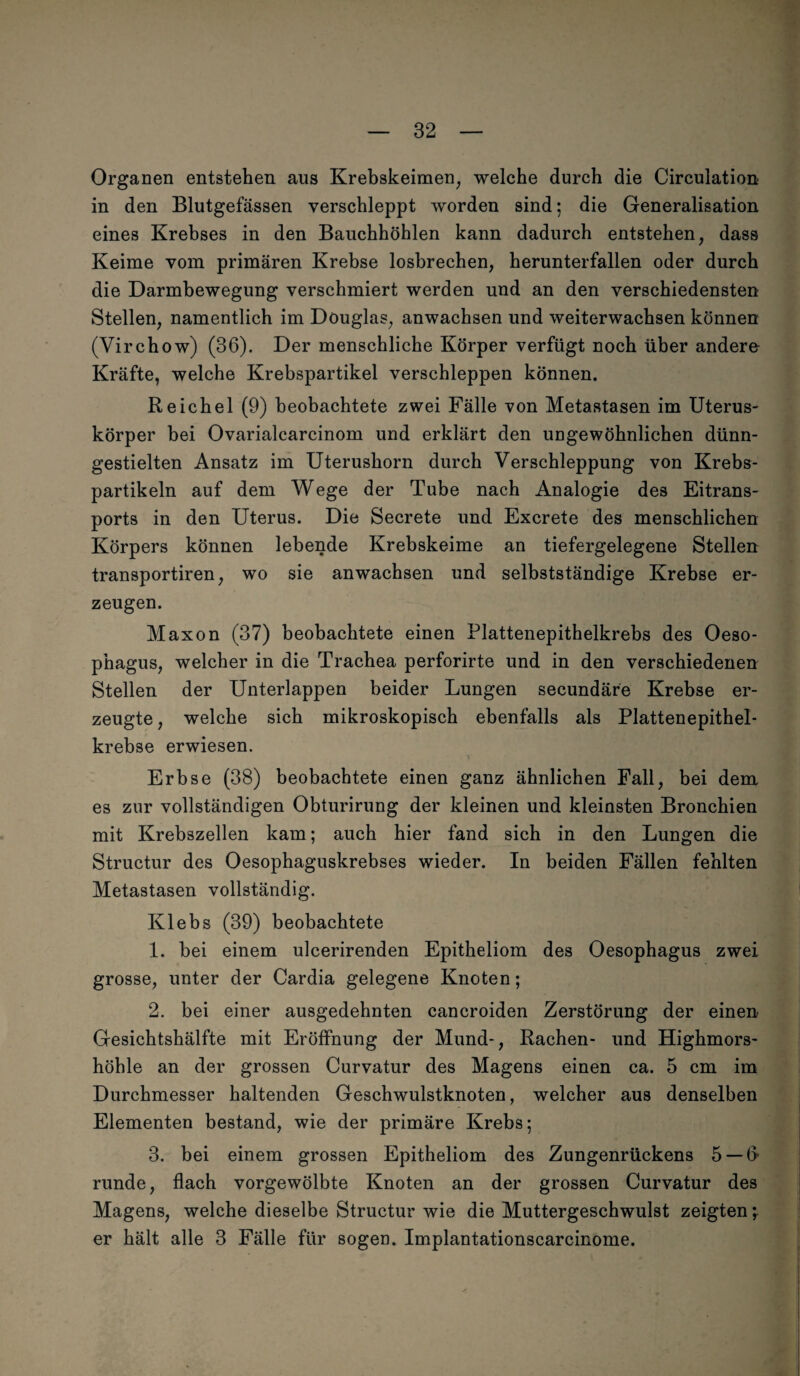 Organen entstehen aus Krebskeimen, welche durch die Circulation in den Blutgefässen verschleppt worden sind; die Generalisation eines Krebses in den Bauchhöhlen kann dadurch entstehen, dass Keime vom primären Krebse losbrechen, herunterfallen oder durch die Darmbewegung verschmiert werden und an den verschiedensten Stellen, namentlich im Douglas, anwachsen und weiterwachsen können (Virchow) (36). Der menschliche Körper verfügt noch über andere Kräfte, welche Krebspartikel verschleppen können. Reichel (9) beobachtete zwei Fälle von Metastasen im Uterus- körper bei Ovarialcarcinom und erklärt den ungewöhnlichen dünn¬ gestielten Ansatz im Uterushorn durch Verschleppung von Krebs¬ partikeln auf dem Wege der Tube nach Analogie des Eitrans¬ ports in den Uterus. Die Secrete und Excrete des menschlichen Körpers können lebende Krebskeime an tiefergelegene Stellen transportiren, wo sie anwachsen und selbstständige Krebse er¬ zeugen. Maxon (37) beobachtete einen Plattenepithelkrebs des Oeso¬ phagus, welcher in die Trachea perforirte und in den verschiedenen Stellen der Unterlappen beider Lungen secundäre Krebse er¬ zeugte , welche sich mikroskopisch ebenfalls als Plattenepithel¬ krebse erwiesen. Erbse (38) beobachtete einen ganz ähnlichen Fall, bei dem es zur vollständigen Obturirung der kleinen und kleinsten Bronchien mit Krebszellen kam; auch hier fand sich in den Lungen die Structur des Oesophaguskrebses wieder. In beiden Fällen fehlten Metastasen vollständig. Klebs (39) beobachtete 1. bei einem ulcerirenden Epitheliom des Oesophagus zwei grosse, unter der Cardia gelegene Knoten; 2. bei einer ausgedehnten cancroiden Zerstörung der einen Gesichtshälfte mit Eröffnung der Mund-, Rachen- und Highmors¬ höhle an der grossen Curvatur des Magens einen ca. 5 cm im Durchmesser haltenden Geschwulstknoten, welcher aus denselben Elementen bestand, wie der primäre Krebs; 3. bei einem grossen Epitheliom des Zungenrückens 5 —ff runde, flach vorgewölbte Knoten an der grossen Curvatur des Magens, welche dieselbe Structur wie die Muttergeschwulst zeigten \ er hält alle 3 Fälle für sogen. Implantationscarcinome.