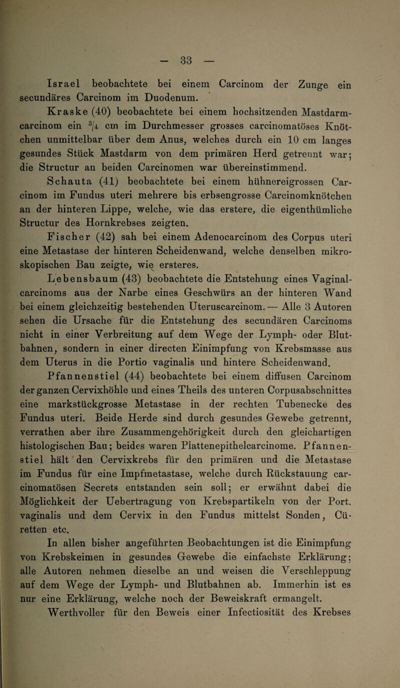 Israel beobachtete bei einem Carcinom der Zunge ein secundäres Carcinom im Duodenum. Kraske (40) beobachtete bei einem hochsitzenden Mastdarm- carcinom ein 3/j= cm im Durchmesser grosses carcinomatöses Knöt¬ chen unmittelbar über dem Anus, welches durch ein 10 cm langes gesundes Stück Mastdarm von dem primären Herd getrennt war; die Structur an beiden Carcinomen war übereinstimmend. Schauta (41) beobachtete bei einem hühnereigrossen Car¬ cinom im Fundus uteri mehrere bis erbsengrosse Carcinomknötchen an der hinteren Lippe, welche, wie das erstere, die eigenthümliche Structur des Hornkrebses zeigten. Fischer (42) sah bei einem Adenocarcinom des Corpus uteri eine Metastase der hinteren Scheidenwand, welche denselben mikro¬ skopischen Bau zeigte, wie ersteres. Lebensbaum (43) beobachtete die Entstehung eines Vaginal- carcinoms aus der Narbe eines Geschwürs an der hinteren Wand bei einem gleichzeitig bestehenden Uteruscarcinom. — Alle 3 Autoren sehen die Ursache für die Entstehung des secundären Carcinoms nicht in einer Verbreitung auf dem Wege der Lymph- oder Blut¬ bahnen, sondern in einer directen Einimpfung von Krebsmasse aus dem Uterus in die Portio vaginalis und hintere Scheidenwand. Pfannenstiel (44) beobachtete bei einem diffusen Carcinom der ganzen Cervixhöhle und eines Theils des unteren Corpusabschnittes eine markstückgrosse Metastase in der rechten Tubenecke des Fundus uteri. Beide Herde sind durch gesundes Gewebe getrennt, verrathen aber ihre Zusammengehörigkeit durch den gleichartigen histologischen Bau; beides waren Plattenepithelcarcinome. Pfannen¬ stiel hält den Cervixkrebs für den primären und die Metastase im Fundus für eine Impfmetastase, welche durch Rückstauung car- cinomatösen Secrets entstanden sein soll; er erwähnt dabei die Möglichkeit der Uebertragung von Krebspartikeln von der Port, vaginalis und dem Cervix in den Fundus mittelst Sonden, Cü- retten etc. In allen bisher angeführten Beobachtungen ist die Einimpfung von Krebskeimen in gesundes Gewebe die einfachste Erklärung; alle Autoren nehmen dieselbe an und weisen die Verschleppung auf dem Wege der Lymph- und Blutbahnen ab. Immerhin ist es nur eine Erklärung, welche noch der Beweiskraft ermangelt. Werthvoller für den Beweis einer Infectiosität des Krebses