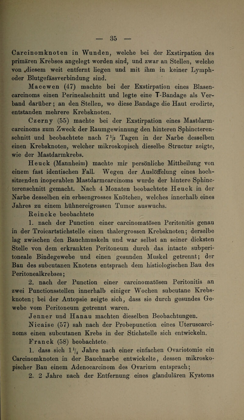 Carcinomknoten in Wunden, welche bei der Exstirpation des primären Krebses angelegt worden sind, und zwar an Stellen, welche von .diesem weit entfernt liegen und mit ihm in keiner Lymph- oder Blutgefässverbindung sind. Macewen (47) machte bei der Exstirpation eines Blasen- carcinoms einen Perinealscbnitt und legte eine T-Bandage als Ver¬ band darüber; an den Stellen, wo diese Bandage die Haut erodirte, entstanden mehrere Krebsknoten. Czerny (55) machte bei der Exstirpation eines Mastdarm- carcinoms zum Zweck der Raumgewinnung den hinteren Sphincteren- schnitt und beobachtete nach 71/« Tagen in der Narbe desselben einen Krebsknoten, welcher mikroskopisch dieselbe Structur zeigte, wie der Mastdarmkrebs. Heuck (Mannheim) machte mir persönliche Mittheilung von einem fast identischen Fall. Wegen der Auslöffelung eines hoch¬ sitzenden inoperablen Mastdarmcarcinoms wurde der hintere Sphinc- terenschnitt gemacht. Nach 4 Monaten beobachtete Heuck in der Narbe desselben ein erbsengrosses Knötchen, welches innerhalb eines Jahres zu einem hühnereigrossen Tumor auswuchs. Reineke beobachtete 1. nach der Punction einer carcinomatösen Peritonitis genau in der Troicartstichstelle einen thalergrossen Krebsknoten; derselbe lag zwischen den Bauchmuskeln und war selbst an seiner dicksten Stelle von dem erkrankten Peritoneum durch das intacte subperi¬ toneale Bindegewebe und einen gesunden Muskel getrennt; der Bau des subcutanen Knotens entsprach dem histiologischen Bau des Peritonealkrebses; 2. nach der Punction einer carcinomatösen Peritonitis an zwei Punctionsstellen innerhalb einiger Wochen subcutane Krebs¬ knoten; bei der Autopsie zeigte sich, dass sie durch gesundes Ge¬ webe vom Peritoneum getrennt waren. Jenner und Hanau machten dieselben Beobachtungen. Nicaise (57) sah nach der Probepunction eines Uteruscarci- noms einen subcutanen Krebs in der Stichstelle sich entwickeln. Franck (58) beobachtete 1. dass sich l*/4 Jahre nach einer einfachen Ovariotomie ein Carcinomknoten in der Bauchnarbe entwickelte, dessen mikrosko¬ pischer Bau einem Adenocarcinom des Ovarium entsprach; 2. 2 Jahre nach der Entfernung eines glandulären Kystoms