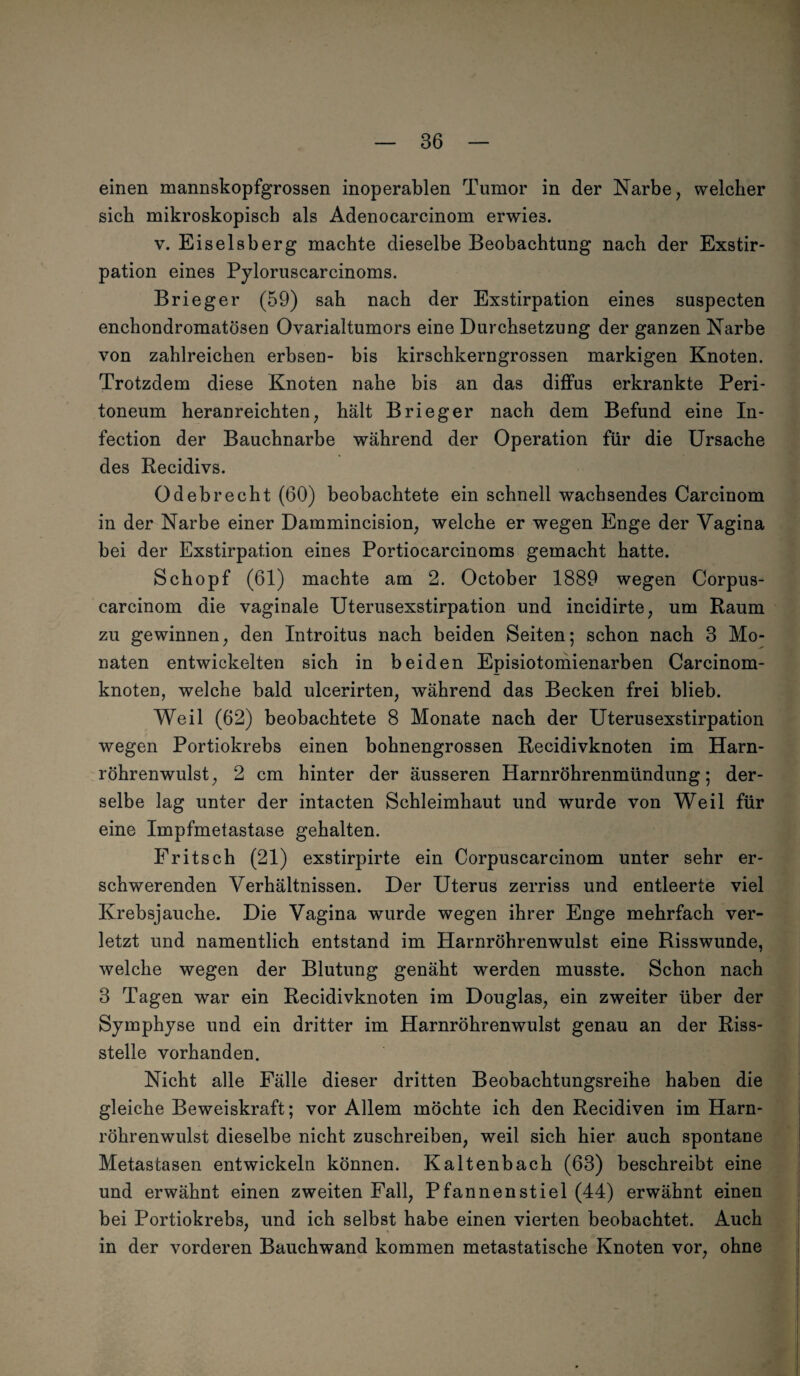 einen mannskopfgrossen inoperablen Tumor in der Narbe, welcher sich mikroskopisch als Adenocarcinom erwies. v. Eiseisberg machte dieselbe Beobachtung nach der Exstir¬ pation eines Pyloruscarcinoms. Brieger (59) sah nach der Exstirpation eines suspecten enchondromatösen Ovarialtumors eine Durchsetzung der ganzen Narbe von zahlreichen erbsen- bis kirschkerngrossen markigen Knoten. Trotzdem diese Knoten nahe bis an das diffu3 erkrankte Peri¬ toneum heranreichten, hält Brieger nach dem Befund eine In- fection der Bauchnarbe während der Operation für die Ursache des Recidivs. Odebrecht (60) beobachtete ein schnell wachsendes Carcinom in der Narbe einer Dammincision, welche er wegen Enge der Vagina bei der Exstirpation eines Portiocarcinoms gemacht hatte. Schopf (61) machte am 2. October 1889 wegen Corpus- carcinom die vaginale Uterusexstirpation und incidirte, um Raum zu gewinnen, den Introitus nach beiden Seiten; schon nach 3 Mo¬ naten entwickelten sich in beiden Episiotomienarben Carcinom- knoten, welche bald ulcerirten, während das Becken frei blieb. Weil (62) beobachtete 8 Monate nach der Uterusexstirpation wegen Portiokrebs einen bohnengrossen Recidivknoten im Harn¬ röhrenwulst, 2 cm hinter der äusseren Harnröhrenmündung; der¬ selbe lag unter der intacten Schleimhaut und wurde von Weil für eine Impfmetastase gehalten. Fritsch (21) exstirpirte ein Corpuscarcinom unter sehr er¬ schwerenden Verhältnissen. Der Uterus zerriss und entleerte viel Krebsjauche. Die Vagina wurde wegen ihrer Enge mehrfach ver¬ letzt und namentlich entstand im Harnröhrenwulst eine Risswunde, welche wegen der Blutung genäht werden musste. Schon nach 3 Tagen war ein Recidivknoten im Douglas, ein zweiter über der Symphyse und ein dritter im Harnröhrenwulst genau an der Riss¬ stelle vorhanden. Nicht alle Fälle dieser dritten Beobachtungsreihe haben die gleiche Beweiskraft; vor Allem möchte ich den Recidiven im Harn¬ röhrenwulst dieselbe nicht zuschreiben, weil sich hier auch spontane Metastasen entwickeln können. Kaltenbach (63) beschreibt eine und erwähnt einen zweiten Fall, Pfannen stiel (44) erwähnt einen bei Portiokrebs, und ich selbst habe einen vierten beobachtet. Auch in der vorderen Bauchwand kommen metastatische Knoten vor, ohne