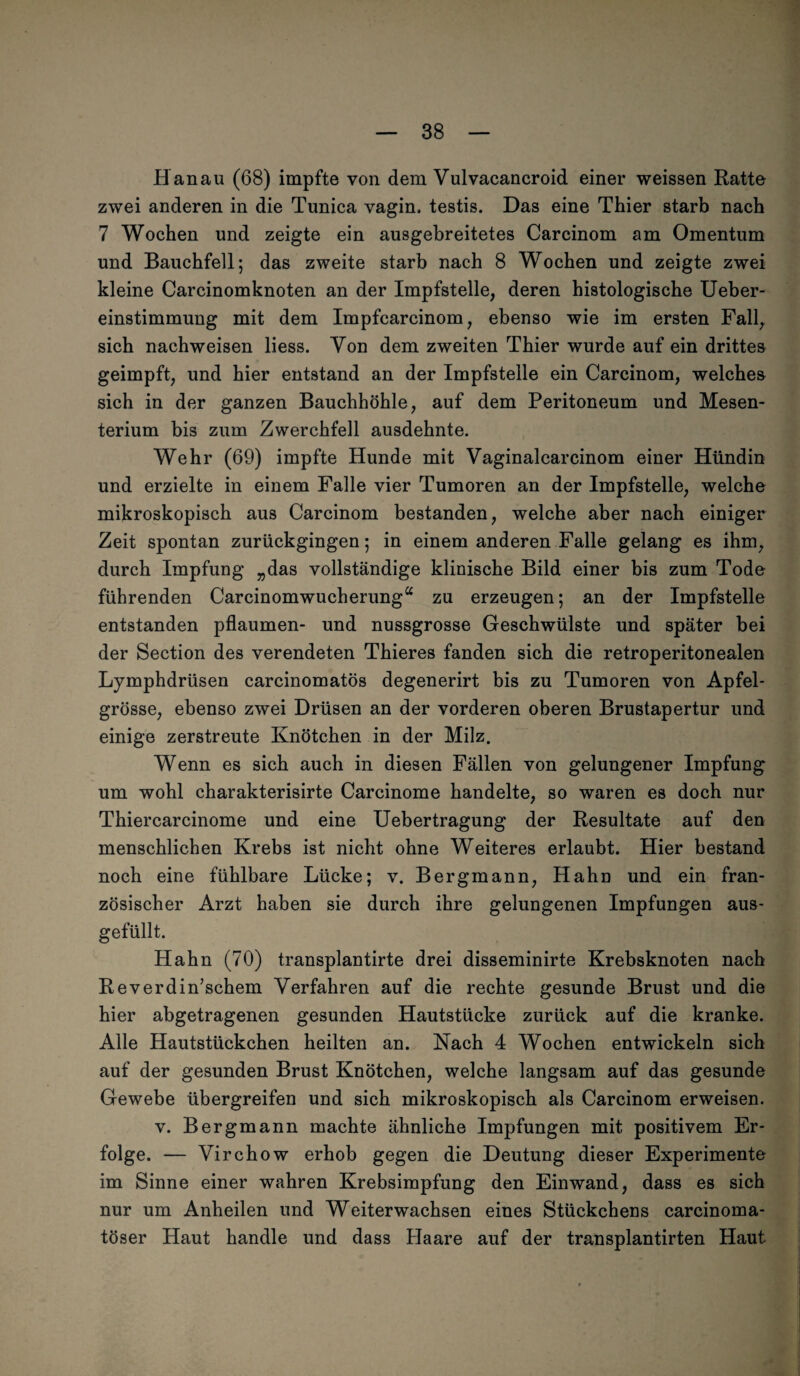 Hanau (68) impfte von dem Vulvacancroid einer weissen Ratte zwei anderen in die Tunica vagin. testis. Das eine Thier starb nach 7 Wochen und zeigte ein ausgebreitetes Carcinom am Omentum und Bauchfell; das zweite starb nach 8 Wochen und zeigte zwei kleine Carcinomknoten an der Impfstelle, deren histologische Ueber- einstimmung mit dem Impfcarcinom, ebenso wie im ersten Fall, sich nachweisen liess. Von dem zweiten Thier wurde auf ein drittes geimpft, und hier entstand an der Impfstelle ein Carcinom, welches sich in der ganzen Bauchhöhle, auf dem Peritoneum und Mesen¬ terium bis zum Zwerchfell ausdehnte. Wehr (69) impfte Hunde mit Vaginalcarcinom einer Hündin und erzielte in einem Falle vier Tumoren an der Impfstelle, welche mikroskopisch aus Carcinom bestanden, welche aber nach einiger Zeit spontan zurückgingen; in einem anderen Falle gelang es ihm, durch Impfung „das vollständige klinische Bild einer bis zum Tode führenden Carcinomwucherung“ zu erzeugen; an der Impfstelle entstanden pflaumen- und nussgrosse Geschwülste und später bei der Section des verendeten Thieres fanden sich die retroperitonealen Lymphdrüsen carcinomatös degenerirt bis zu Tumoren von Apfel¬ grösse, ebenso zwei Drüsen an der vorderen oberen Brustapertur und einige zerstreute Knötchen in der Milz. Wenn es sich auch in diesen Fällen von gelungener Impfung um wohl charakterisirte Carcinome handelte, so waren es doch nur Thiercarcinome und eine Uebertragung der Resultate auf den menschlichen Krebs ist nicht ohne Weiteres erlaubt. Hier bestand noch eine fühlbare Lücke; v. Bergmann, Hahn und ein fran¬ zösischer Arzt haben sie durch ihre gelungenen Impfungen aus¬ gefüllt. Hahn (70) transplantirte drei disseminirte Krebsknoten nach Reverdin’schem Verfahren auf die rechte gesunde Brust und die hier abgetragenen gesunden Hautstücke zurück auf die kranke. Alle Hautstückchen heilten an. Nach 4 Wochen entwickeln sich auf der gesunden Brust Knötchen, welche langsam auf das gesunde Gewebe übergreifen und sich mikroskopisch als Carcinom erweisen. v. Bergmann machte ähnliche Impfungen mit positivem Er¬ folge. — Virchow erhob gegen die Deutung dieser Experimente im Sinne einer wahren Krebsimpfung den Einwand, dass es sich nur um Anheilen und Weiterwachsen eines Stückchens carcinoma- töser Haut handle und dass Haare auf der transplantirten Haut