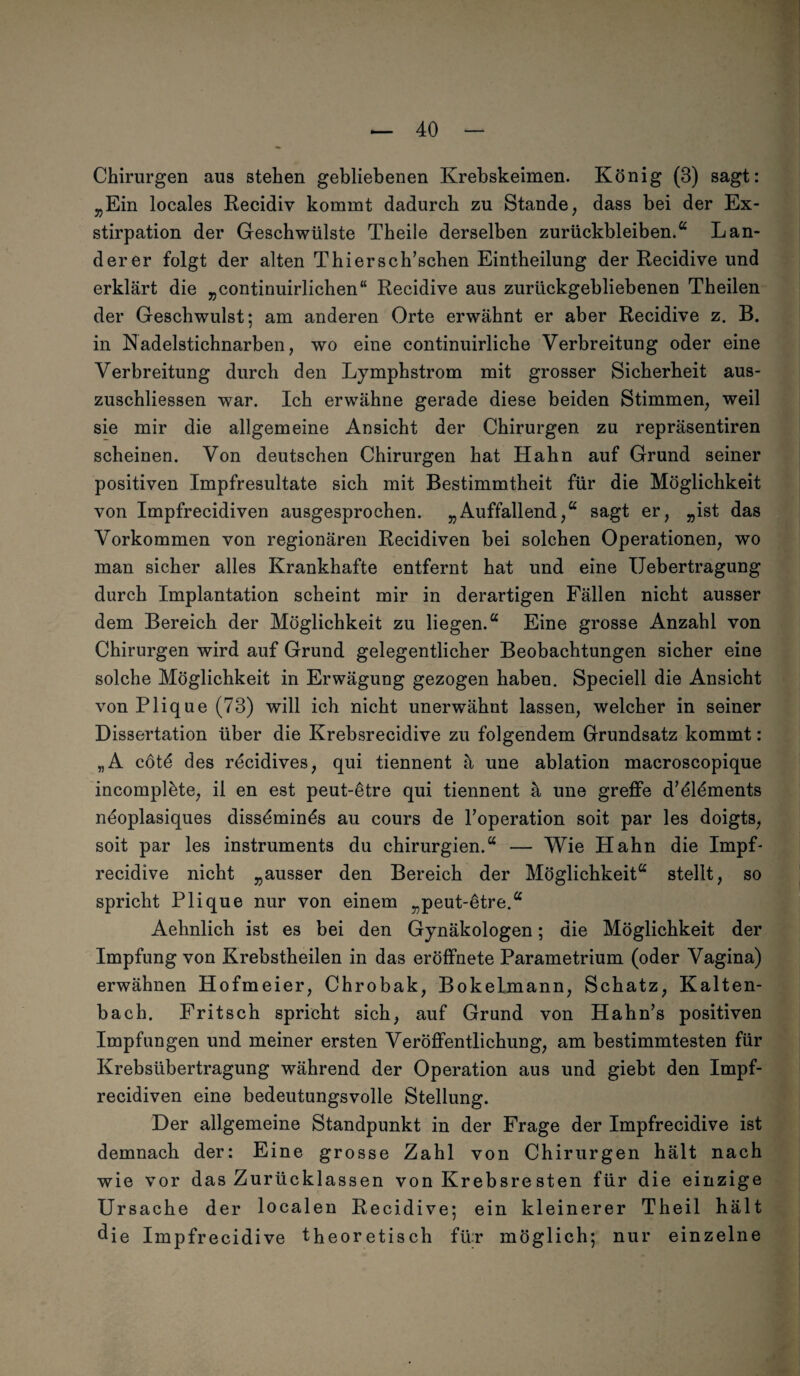 Chirurgen aus stehen gebliebenen Krebskeimen. König (3) sagt: „Ein locales Recidiv kommt dadurch zu Stande, dass bei der Ex¬ stirpation der Geschwülste Theile derselben Zurückbleiben.“ Län¬ derer folgt der alten Thiersch’schen Eintheilung der Recidive und erklärt die „continuirlichen“ Recidive aus zurückgebliebenen Theilen der Geschwulst; am anderen Orte erwähnt er aber Recidive z. B. in Nadelstichnarben, wo eine continuirliche Verbreitung oder eine Verbreitung durch den Lymphstrom mit grosser Sicherheit aus- zuschliessen war. Ich erwähne gerade diese beiden Stimmen, weil sie mir die allgemeine Ansicht der Chirurgen zu repräsentiren scheinen. Von deutschen Chirurgen hat Hahn auf Grund seiner positiven Impfresultate sich mit Bestimmtheit für die Möglichkeit von Impfrecidiven ausgesprochen. „Auffallend,“ sagt er, „ist das Vorkommen von regionären Recidiven bei solchen Operationen, wo man sicher alles Krankhafte entfernt hat und eine IJebertragung durch Implantation scheint mir in derartigen Fällen nicht ausser dem Bereich der Möglichkeit zu liegen.“ Eine grosse Anzahl von Chirurgen wird auf Grund gelegentlicher Beobachtungen sicher eine solche Möglichkeit in Erwägung gezogen haben. Speciell die Ansicht von Plique (73) will ich nicht unerwähnt lassen, welcher in seiner Dissertation über die Krebsrecidive zu folgendem Grundsatz kommt: „A cotö des recidives, qui tiennent ä une ablation macroscopique incomplöte, ii en est peut-ötre qui tiennent ä une greffe d’ölöments neoplasiques dissöminös au cours de Foperation soit par les doigts, soit par les instruments du Chirurgien.“ — Wie Hahn die Impf- recidive nicht „ausser den Bereich der Möglichkeit“ stellt, so spricht Plique nur von einem „peut-ötre.“ Aehnlich ist es bei den Gynäkologen; die Möglichkeit der Impfung von Krebstheilen in das eröffnete Parametrium (oder Vagina) erwähnen Hofmeier, Chrobak, Bokelmann, Schatz, Kalten¬ bach. Fritsch spricht sich, auf Grund von Hahn’s positiven Impfungen und meiner ersten Veröffentlichung, am bestimmtesten für Krebsübertragung während der Operation aus und giebt den Impf¬ recidiven eine bedeutungsvolle Stellung. Der allgemeine Standpunkt in der Frage der Impfrecidive ist demnach der: Eine grosse Zahl von Chirurgen hält nach wie vor das Zurücklassen von Krebsresten für die einzige Ursache der localen Recidive; ein kleinerer Theil hält ^ie Impfrecidive theoretisch für möglich; nur einzelne