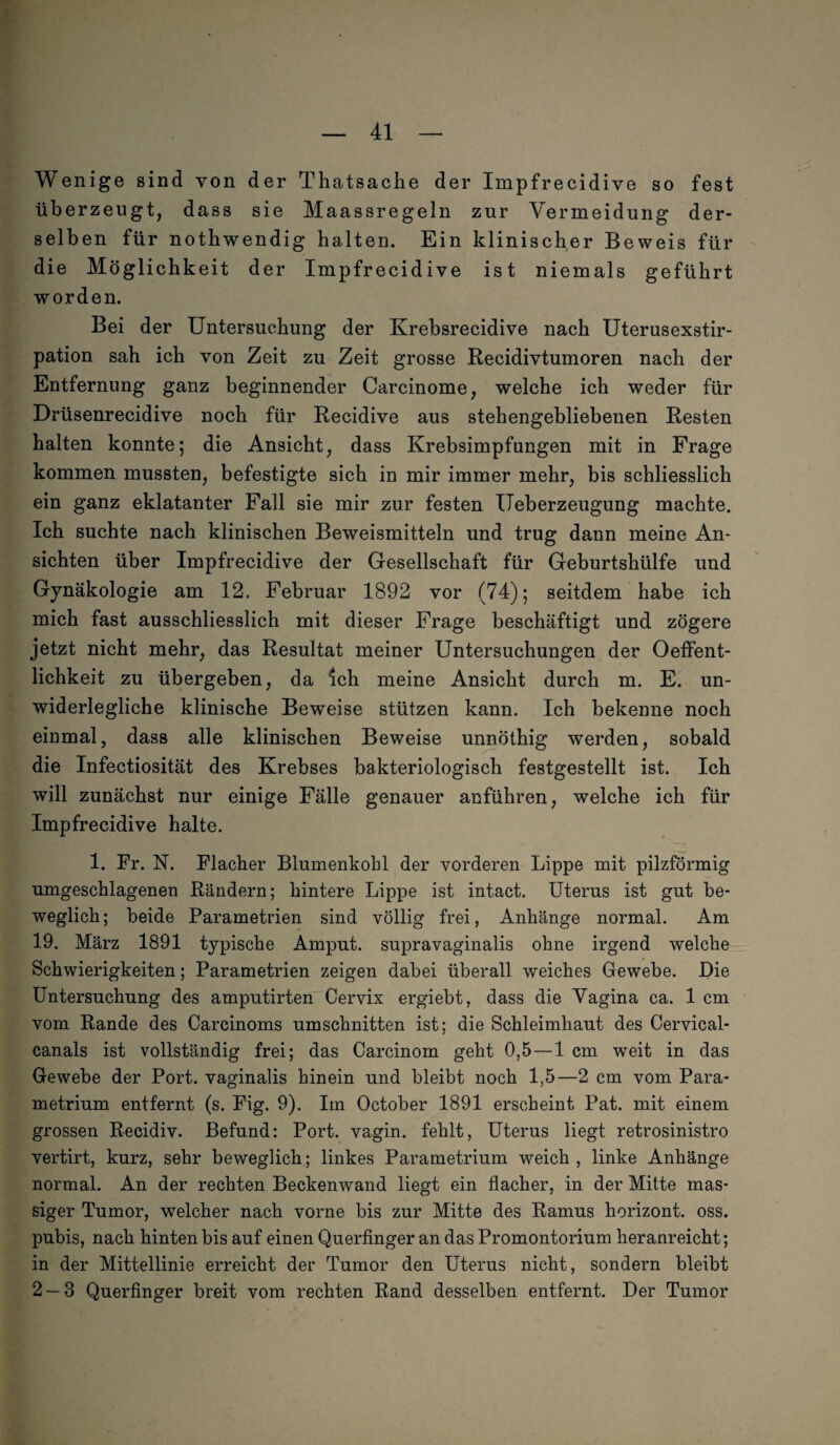 Wenige sind von der Thatsache der Impfrecidive so fest überzeugt, dass sie Maassregeln zur Vermeidung der¬ selben für notbwendig halten. Ein klinischer Beweis für die Möglichkeit der Impfrecidive ist niemals geführt worden. Bei der Untersuchung der Krebsrecidive nach Uterusexstir¬ pation sah ich von Zeit zu Zeit grosse Recidivtumoren nach der Entfernung ganz beginnender Carcinome, welche ich weder für Drüsenrecidive noch für Recidive aus stehengebliebenen Resten halten konnte; die Ansicht, dass Krebsimpfungen mit in Frage kommen mussten, befestigte sich in mir immer mehr, bis schliesslich ein ganz eklatanter Fall sie mir zur festen Ueberzeugung machte. Ich suchte nach klinischen Beweismitteln und trug dann meine An¬ sichten über Impfrecidive der Gesellschaft für Geburtshülfe und Gynäkologie am 12, Februar 1892 vor (74); seitdem habe ich mich fast ausschliesslich mit dieser Frage beschäftigt und zögere jetzt nicht mehr, das Resultat meiner Untersuchungen der Oeffent- lichkeit zu übergeben, da Ich meine Ansicht durch m. E. un¬ widerlegliche klinische Beweise stützen kann. Ich bekenne noch einmal, dass alle klinischen Beweise unnöthig werden, sobald die Infectiosität des Krebses bakteriologisch festgestellt ist. Ich will zunächst nur einige Fälle genauer anführen, welche ich für Impfrecidive halte. 1. Fr. N. Flacher Blumenkohl der vorderen Lippe mit pilzförmig umgeschlagenen Rändern; hintere Lippe ist intact. LTterus ist gut be¬ weglich; beide Parametrien sind völlig frei, Anhänge normal. Am 19. März 1891 typische Amput. supravaginalis ohne irgend welche Schwierigkeiten; Parametrien zeigen dabei überall weiches Gewebe. Die Untersuchung des amputirten Cervix ergiebt, dass die Vagina ca. 1 cm vom Rande des Carcinoms Umschnitten ist; die Schleimhaut des Cervical- canals ist vollständig frei; das Carcinom geht 0,5—1 cm weit in das Gewebe der Port, vaginalis hinein und bleibt noch 1,5—2 cm vom Para- metrium entfernt (s. Fig. 9). Im October 1891 erscheint Pat. mit einem grossen Recidiv. Befund: Port, vagin. fehlt, Uterus liegt retrosinistro vertirt, kurz, sehr beweglich; linkes Parametrium weich , linke Anhänge normal. An der rechten Beckenwand liegt ein flacher, in der Mitte mas¬ siger Tumor, welcher nach vorne bis zur Mitte des Ramus horizont. oss. pubis, nach hinten bis auf einen Querfinger an das Promontorium heranreicht; in der Mittellinie erreicht der Tumor den Uterus nicht, sondern bleibt 2 — 3 Querfinger breit vom rechten Rand desselben entfernt. Der Tumor