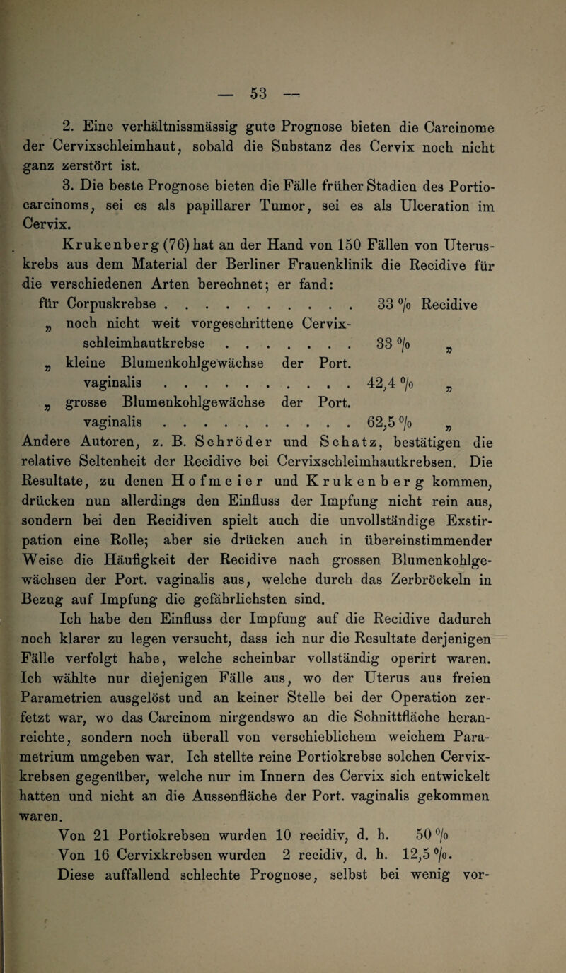 2. Eine verhältnissmässig gute Prognose bieten die Carcinome der Cervixschleimhaut, sobald die Substanz des Cervix noch nicht ganz zerstört ist. 3. Die beste Prognose bieten die Fälle früher Stadien des Portio- carcinoms, sei es als papillärer Tumor, sei es als Ulceration im Cervix. Krukenberg (76) hat an der Hand von 150 Fällen von Uterus¬ krebs aus dem Material der Berliner Frauenklinik die Recidive für die verschiedenen Arten berechnet; er fand: für Corpuskrebse. „ noch nicht weit vorgeschrittene Cervix- CO CO o Recidive schleimhautkrebse . . „ kleine Blumenkohlgewächse der Port. 33 °/o 7) vaginalis. „ grosse Blumenkohlgewächse der Port. 42;4 °/o 7) vaginalis. 62,5 > 7) Andere Autoren, z. B. Schröder und Schatz, bestätigen die relative Seltenheit der Recidive bei Cervixschleimhautkrebsen. Die Resultate, zu denen Hofmeier und Krukenberg kommen, drücken nun allerdings den Einfluss der Impfung nicht rein aus, sondern bei den Recidiven spielt auch die unvollständige Exstir¬ pation eine Rolle; aber sie drücken auch in übereinstimmender Weise die Häufigkeit der Recidive nach grossen Blumenkohlge¬ wächsen der Port, vaginalis aus, welche durch das Zerbröckeln in Bezug auf Impfung die gefährlichsten sind. Ich habe den Einfluss der Impfung auf die Recidive dadurch noch klarer zu legen versucht, dass ich nur die Resultate derjenigen Fälle verfolgt habe, welche scheinbar vollständig operirt waren. Ich wählte nur diejenigen Fälle aus, wo der Uterus aus freien Parametrien ausgelöst und an keiner Stelle bei der Operation zer¬ fetzt war, wo das Carcinom nirgendswo an die Schnittfläche heran¬ reichte, sondern noch überall von verschieblichem weichem Para- metrium umgeben war. Ich stellte reine Portiokrebse solchen Cervix¬ krebsen gegenüber, welche nur im Innern des Cervix sich entwickelt hatten und nicht an die Aussenfläche der Port, vaginalis gekommen waren. Von 21 Portiokrebsen wurden 10 recidiv, d. h. 50 °/o Von 16 Cervixkrebsen wurden 2 recidiv, d. h. 12,5 °/o. Diese auffallend schlechte Prognose, selbst bei wenig vor-