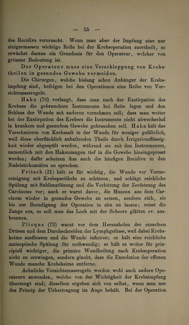 \ — 55 — des Recidivs verursacht. Wenn man aber der Impfung eine nur einigermassen wichtige Rolle bei der Krebsoperation zuertheilt, so erwächst daraus ein Grundsatz für den Operateur, welcher von grösster Bedeutung ist. Der Operateur muss eine Verschleppung von Krebs- theilen in gesundes Gewebe vermeiden. Die Chirurgen, welche bislang schon Anhänger der Krebs¬ impfung sind, befolgen bei den Operationen eine Reihe von Vor- sichtsmassregeln. Hahn (70) verlangt, dass man nach der Exstirpation des Krebses die gebrauchten Instrumente bei Seite legen und den Schluss der Wunde mit anderen vornehmen soll; dass man weiter bei der Exstirpation des Krebses die Instrumente nicht abwechselnd in krankem und gesundem Gewebe gebrauchen soll. Hahn hält das Verschmieren von Krebssaft in der Wunde für weniger gefährlich, weil diese oberflächlich anhaftenden Theile durch Irrigationsflüssig¬ keit wieder abgespült werden, während sie mit den Instrumenten, namentlich mit den Hakenzangen tief in die Gewebe hineingepresst werden; dafür scheinen ihm auch die häufigen Recidive in den Nadelstichcanälen zu sprechen. Fritsch (21) hält es für wichtig, die Wunde vor Verun¬ reinigung mit Krebspartikeln zu schützen, und schlägt reichliche Spülung mit Sublimatlösung und die Verhütung der Zerfetzung des Carcinoms vor; auch er warnt davor, die Muzeux aus dem Car- cinom wieder in gesundes Gewebe zu setzen, sondern räth, sie bis zur Beendigung der Operation in situ zu lassen; reisst die Zange aus, so soll man das Loch mit der Scheere glätten ev. aus¬ brennen. Plicque (73) warnt vor dem Herausholen der einzelnen Drüsen und dem Durchschneiden der Lympbgefässe, weil dabei Krebs¬ keime ausfliessen und die Wunde inficiren; er hält eine reichliche antiseptische Spülung für nothwendig; er hält es weiter für prin- cipiell wichtiger, die primäre Wundheilung nach Krebsoperation nicht zu erzwingen, sondern glaubt, dass die Exsudation der offenen Wunde manche Krebskeime entferne. Aehnliche Vorsichtsmassregeln werden wohl auch andere Ope¬ rateure anwenden, welche von der Wichtigkeit der Krebsimpfung überzeugt sind; dieselben ergeben sich von selbst, wenn man nur das Princip der Uebertragung im Auge behält. Bei der Operation