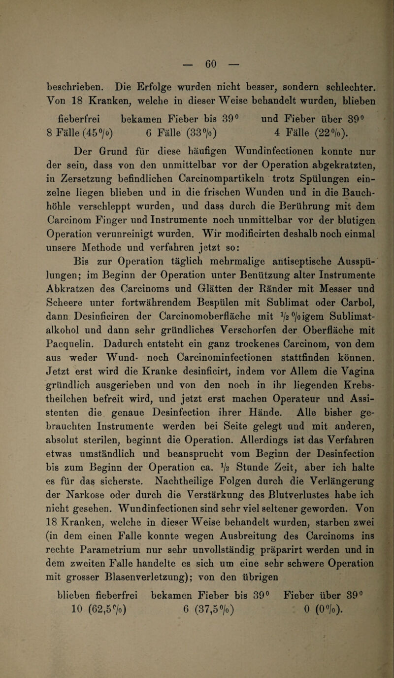 CO beschrieben. Die Erfolge wurden nicht besser, sondern schlechter. Von 18 Kranken, welche in dieser Weise behandelt wurden, blieben fieberfrei bekamen Fieber bis 39° und Fieber über 39° 8 Fälle (45°/o) 6 Fälle (33°/o) 4 Fälle (22%). Der Grund für diese häufigen Wundinfectionen konnte nur der sein, dass von den unmittelbar vor der Operation abgekratzten, in Zersetzung befindlichen Carcinompartikeln trotz Spülungen ein¬ zelne liegen blieben und in die frischen Wunden und in die Bauch¬ höhle verschleppt wurden, und dass durch die Berührung mit dem Carcinom Finger und Instrumente noch unmittelbar vor der blutigen Operation verunreinigt wurden. Wir modificirten deshalb noch einmal unsere Methode und verfahren jetzt so: Bis zur Operation täglich mehrmalige antiseptische Ausspü¬ lungen; im Beginn der Operation unter Benützung alter Instrumente Abkratzen des Carcinoms und Glätten der Ränder mit Messer und Scheere unter fortwährendem Bespülen mit Sublimat oder Carbol, dann Desinficiren der Carcinomoberfläche mit */2 °/o igem Sublimat¬ alkohol und dann sehr gründliches Verschorfen der Oberfläche mit Pacquelin. Dadurch entsteht ein ganz trockenes Carcinom, von dem aus weder Wund- noch Carcinominfectionen stattfinden können. Jetzt erst wird die Kranke desinficirt, indem vor Allem die Vagina gründlich ausgerieben und von den noch in ihr liegenden Krebs- theilchen befreit wird, und jetzt erst machen Operateur und Assi¬ stenten die genaue Desinfection ihrer Hände. Alle bisher ge¬ brauchten Instrumente werden bei Seite gelegt und mit anderen, absolut sterilen, beginnt die Operation. Allerdings ist das Verfahren etwas umständlich und beansprucht vom Beginn der Desinfection bis zum Beginn der Operation ca. ^2 Stunde Zeit, aber ich halte es für das sicherste. Nachtheilige Folgen durch die Verlängerung der Narkose oder durch die Verstärkung des Blutverlustes habe ich nicht gesehen. Wundinfectionen sind sehr viel seltener geworden. Von 18 Kranken, welche in dieser Weise behandelt wurden, starben zwei (in dem einen Falle konnte wegen Ausbreitung des Carcinoms ins rechte Parametrium nur sehr unvollständig präparirt werden und in dem zweiten Falle handelte es sich um eine sehr schwere Operation mit grosser Blasenverletzung); von den übrigen blieben fieberfrei bekamen Fieber bis 39° Fieber über 39°