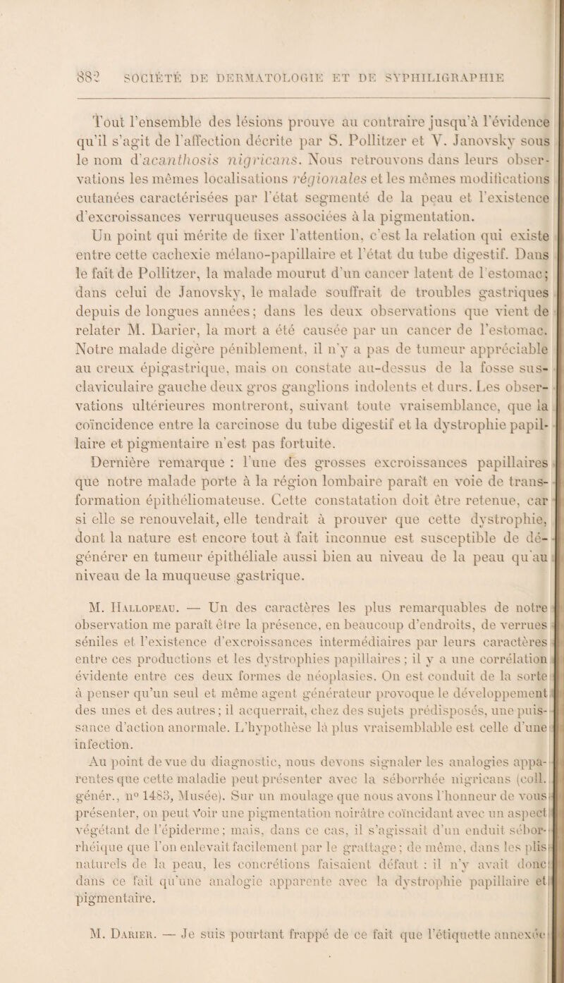 0Q-) o o SOCIÉTÉ DE DERMATOLOGIE ET DE SYPHILIGRAPH1E Tout rensemble des lésions prouve au contraire jusqu'à l’évidence qu'il s’agit de l'affection décrite par S. Pollitzer et V. Janovsky sous le nom d'acanthosls nigriams. Nous retrouvons dans leurs obser¬ vations les mêmes localisations régionales et les mêmes modifications cutanées caractérisées par l'état segmenté de la peau et l'existence d’excroissances verruqueuses associées à la pigmentation. Un point qui mérite de fixer l'attention, c'est la relation qui existe entre cette cachexie mélano-papillaire et l'état du tube digestif. Dans le fait de Pollitzer, la malade mourut d'un cancer latent de 1 estomac; dans celui de Janovsky, le malade souffrait de troubles gastriques depuis de longues années; dans les deux observations que vient de relater M. Barier, la mort a été causée par un cancer de l’estomac. Notre malade digère péniblement, il n'y a pas de tumeur appréciable au creux épigastrique, mais on constate au-dessus de la fosse sus- claviculaire gauche deux gros ganglions indolents et durs. Les obser- vations ultérieures montreront, suivant toute vraisemblance, que la coïncidence entre la carcinose du tube digestif et la dystrophie papil¬ laire et pigmentaire n'est pas fortuite. Dernière remarque : l'une des grosses excroissances papillaires que notre malade porte à la région lombaire paraît en voie de trans¬ formation épithéliomateuse. Cette constatation doit être retenue, car si elle se renouvelait, elle tendrait à prouver que cette dystrophie, dont la nature est encore tout à fait inconnue est susceptible de dé¬ générer en tumeur épithéliale aussi bien au niveau de la peau qu'au niveau de la muqueuse gastrique. M. Hallopeau. — Un des caractères les plus remarquables de notre observation me paraît être la présence, en beaucoup d'endroits, de verrues séniles et l’existence d’excroissances intermédiaires par leurs caractères entre ces productions et les dystrophies papillaires : il y a une corrélation évidente entre ces deux formes de néoplasies. O11 est conduit de la sorte à penser qu’un seul et même agent générateur provoque le développement des unes et des autres; il acquerrait, chez des sujets prédisposés, une puis¬ sance d’action anormale. L'hypothèse là plus vraisemblable est celle d'une infection. Au point de vue du diagnostic, nous devons signaler les analogies appa¬ rentes que cette maladie peut présenter avec la séborrhée nigricans (coll. génér., n° 1483, Musée). Sur un moulage que nous avons l'honneur de vous! présenter, on peut Voir une pigmentation noirâtre coïncidant avec un aspect ! végétant de l’épiderme; mais, dans ce cas, il s'agissait d'un enduit sébor¬ rhéique que l'on enlevait facilement par le grattage : de même, dans les plis; naturels de la peau, les concrétions faisaient défaut : il n’v avait donc! — y * dans ce fait qu'une analogie apparente avec la dystrophie papillaire et! pigmentaire. M. Darier. — Je suis pourtant frappé de ce fait que l’étiquette annexée