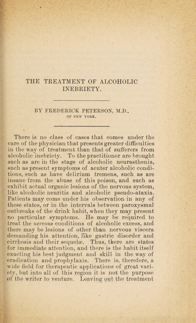 INEBRIETY. J BY FREDERICK PETERSON, M.D., OF NEW YORK. There is no class of cases that comes under the care of the physician that presents greater difficulties in the way of treatment than that of sufferers from alcoholic inebriety. To the practitioner are brought such as are in the stage of alcoholic neurasthenia, such as present symptoms of acuter alcoholic condi¬ tions, such as have delirium tremens, such as are insane from the abuse of this poison, and such as exhibit actual organic lesions of the nervous system, like alcoholic neuritis and alcoholic pseudo-ataxia. Patients may come under his observation in any of these states, or in the intervals between paroxysmal outbreaks of the drink habit, when they may present no particular symptoms. He may be required to treat the nervous conditions of alcoholic excess, and there may be lesions of other than nervous viscera demanding his attention, like gastric disorder and cirrhosis and their sequelae. Thus, there are states for immediate attention, and there is the habit itself exacting his best judgment and skill in the way of eradication and prophylaxis. There is, therefore, a wide field for therapeutic applications of great vari¬ ety, but into all of this region it is not the purpose of the writer to venture. Leaving out the treatment