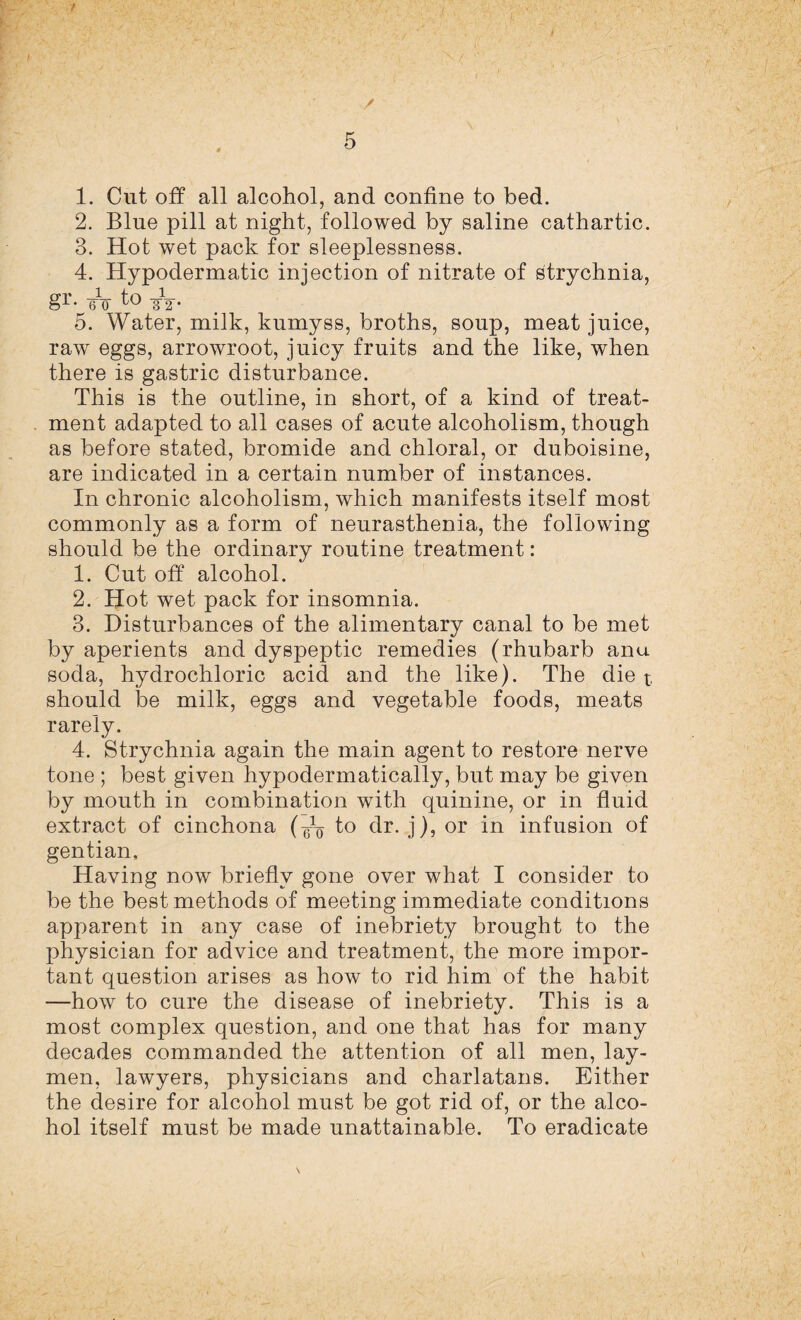 / 1. Cut off all alcohol, and confine to bed. 2. Blue pill at night, followed by saline cathartic. 3. Hot wet pack for sleeplessness. 4. Hypodermatic injection of nitrate of strychnia, gr. TV to -ST- 5. Water, milk, kumyss, broths, soup, meat juice, raw eggs, arrowroot, juicy fruits and the like, when there is gastric disturbance. This is the outline, in short, of a kind of treat¬ ment adapted to all cases of acute alcoholism, though as before stated, bromide and chloral, or duboisine, are indicated in a certain number of instances. In chronic alcoholism, which manifests itself most commonly as a form of neurasthenia, the following should be the ordinary routine treatment: 1. Cut off alcohol. 2. Hot wet pack for insomnia. 3. Disturbances of the alimentary canal to be met by aperients and dyspeptic remedies (rhubarb anu soda, hydrochloric acid and the like). The diet should be milk, eggs and vegetable foods, meats rarely. 4. Strychnia again the main agent to restore nerve tone ; best given hypodermatically, but may be given by mouth in combination with quinine, or in fluid extract of cinchona to dr. j), or in infusion of gentian. Having now briefly gone over what I consider to be the best methods of meeting immediate conditions apparent in any case of inebriety brought to the physician for advice and treatment, the more impor¬ tant question arises as how to rid him of the habit —how to cure the disease of inebriety. This is a most complex question, and one that has for many decades commanded the attention of all men, lay¬ men, lawyers, physicians and charlatans. Either the desire for alcohol must be got rid of, or the alco¬ hol itself must be made unattainable. To eradicate