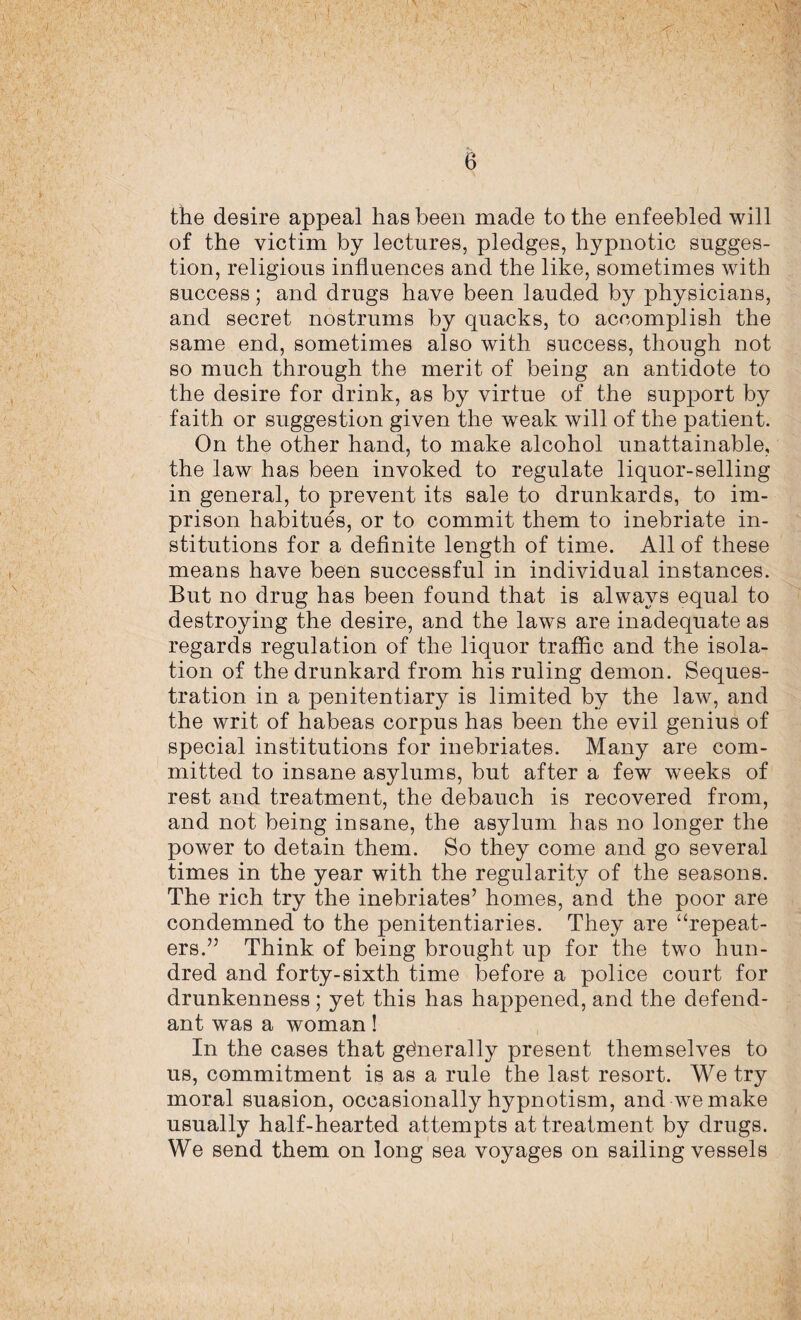 the desire appeal has been made to the enfeebled will of the victim by lectures, pledges, hypnotic sugges¬ tion, religious influences and the like, sometimes with success; and drugs have been lauded by physicians, and secret nostrums by quacks, to accomplish the same end, sometimes also with success, though not so much through the merit of being an antidote to the desire for drink, as by virtue of the support by faith or suggestion given the weak will of the patient. On the other hand, to make alcohol unattainable, the law has been invoked to regulate liquor-selling in general, to prevent its sale to drunkards, to im¬ prison habitues, or to commit them to inebriate in¬ stitutions for a definite length of time. All of these means have been successful in individual instances. But no drug has been found that is always equal to destroying the desire, and the laws are inadequate as regards regulation of the liquor traffic and the isola¬ tion of the drunkard from his ruling demon. Seques¬ tration in a penitentiary is limited by the law, and the writ of habeas corpus has been the evil genius of special institutions for inebriates. Many are com¬ mitted to insane asylums, but after a few weeks of rest and treatment, the debauch is recovered from, and not being insane, the asylum has no longer the power to detain them. So they come and go several times in the year with the regularity of the seasons. The rich try the inebriates’ homes, and the poor are condemned to the penitentiaries. They are “repeat¬ ers.” Think of being brought up for the two hun¬ dred and forty-sixth time before a police court for drunkenness; yet this has happened, and the defend¬ ant was a woman! In the cases that generally present themselves to us, commitment is as a rule the last resort. We try moral suasion, occasionally hypnotism, and we make usually half-hearted attempts at treatment by drugs. We send them on long sea voyages on sailing vessels