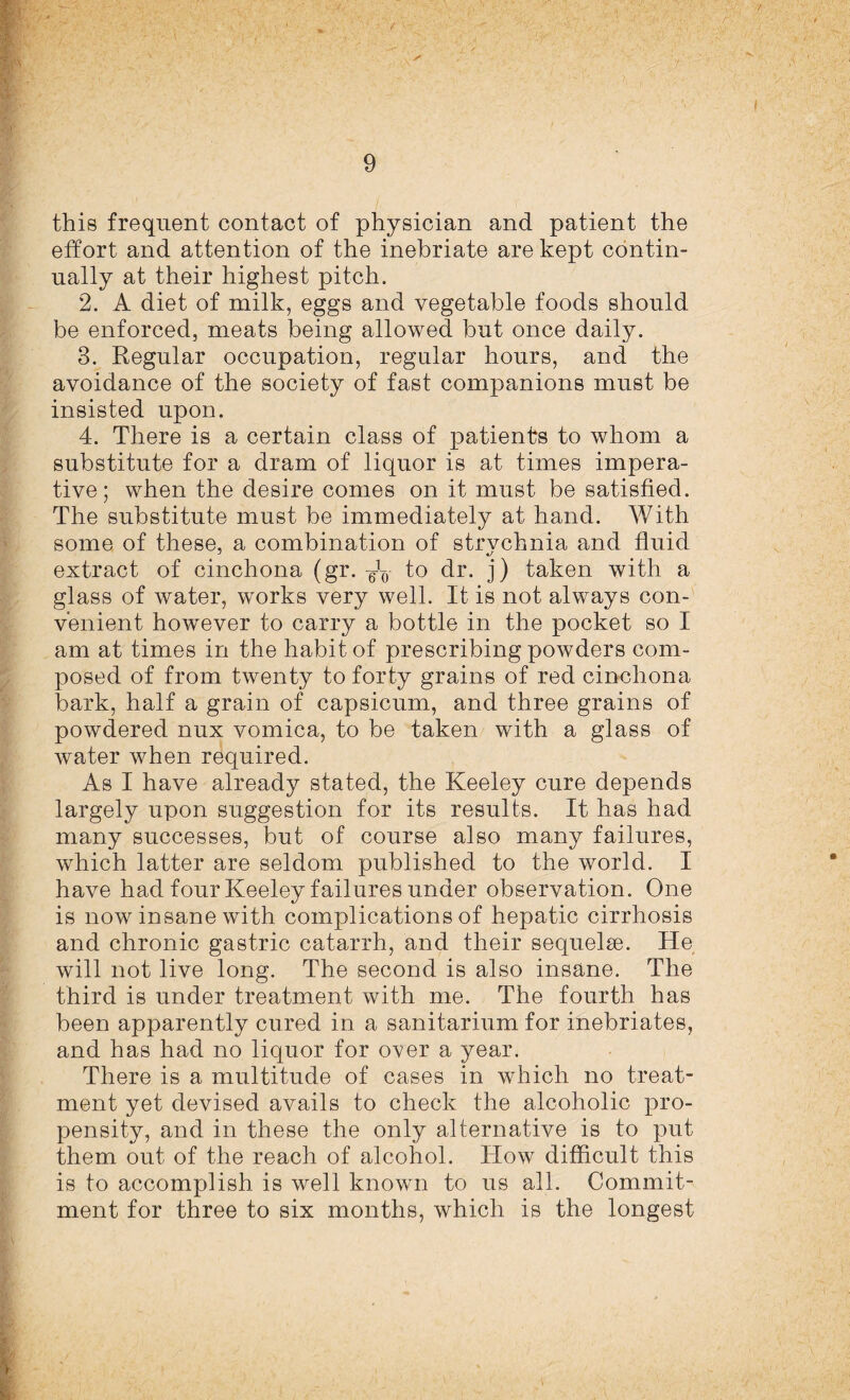 this frequent contact of physician and patient the effort and attention of the inebriate are kept contin¬ ually at their highest pitch. 2. A diet of milk, eggs and vegetable foods should be enforced, meats being allowed but once daily. 3. Regular occupation, regular hours, and the avoidance of the society of fast companions must be insisted upon. 4. There is a certain class of patients to whom a substitute for a dram of liquor is at times impera¬ tive; when the desire comes on it must be satisfied. The substitute must be immediately at hand. With some of these, a combination of strvchnia and fluid extract of cinchona (gr. to dr. j) taken with a glass of water, works very well. It is not always con¬ venient however to carry a bottle in the pocket so I am at times in the habit of prescribing powders com¬ posed of from twenty to forty grains of red cinchona bark, half a grain of capsicum, and three grains of powdered nux vomica, to be taken with a glass of water when required. As I have already stated, the Keeley cure depends largely upon suggestion for its results. It has had many successes, but of course also many failures, which latter are seldom published to the world. I have had four Keeley failures under observation. One is now insane with complications of hepatic cirrhosis and chronic gastric catarrh, and their sequelae. He will not live long. The second is also insane. The third is under treatment with me. The fourth has been apparently cured in a sanitarium for inebriates, and has had no liquor for over a year. There is a multitude of cases in which no treat¬ ment yet devised avails to check the alcoholic pro¬ pensity, and in these the only alternative is to put them out of the reach of alcohol. How difficult this is to accomplish is well known to us all. Commit¬ ment for three to six months, which is the longest