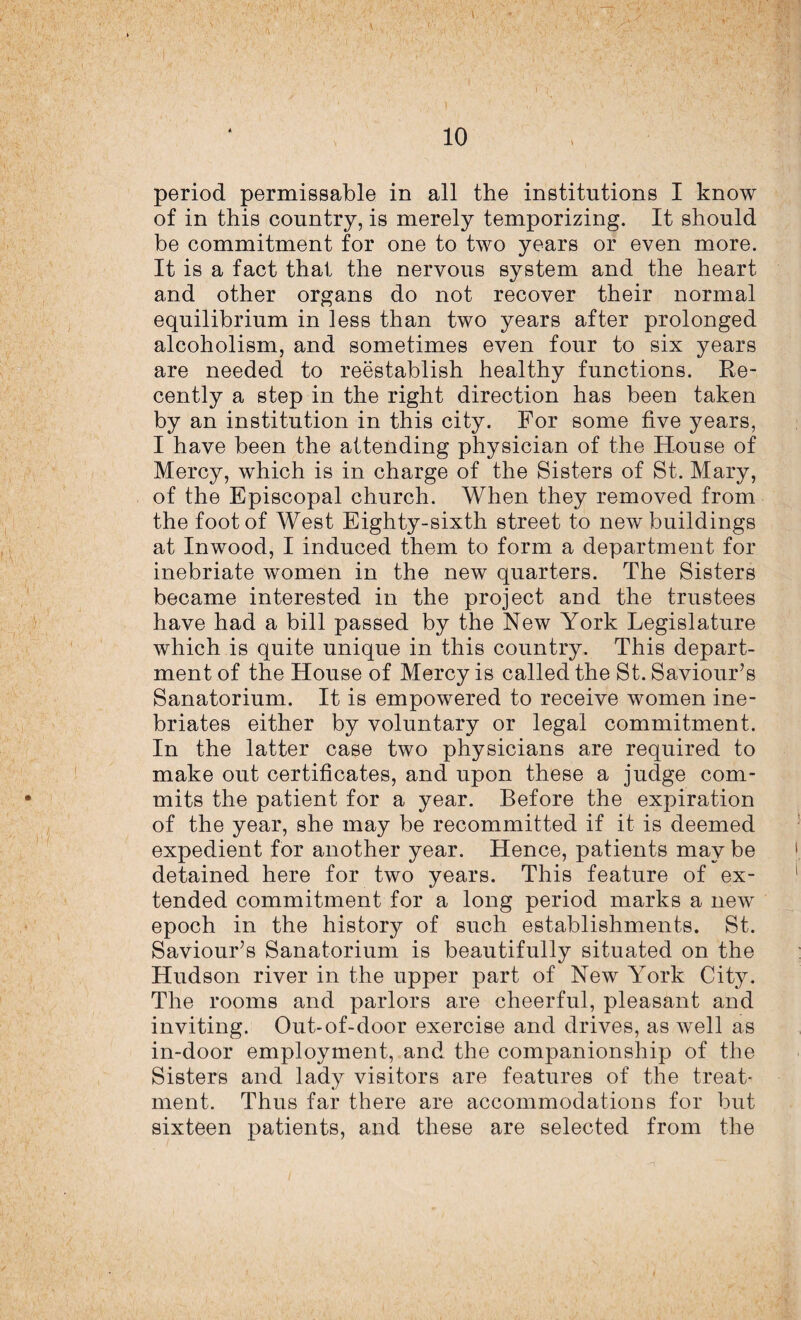 10 period permissable in all the institutions I know of in this country, is merely temporizing. It should be commitment for one to two years or even more. It is a fact that the nervous system and the heart and other organs do not recover their normal equilibrium in less than two years after prolonged alcoholism, and sometimes even four to six years are needed to reestablish healthy functions. Re¬ cently a step in the right direction has been taken by an institution in this city. For some five years, I have been the attending physician of the House of Mercy, which is in charge of the Sisters of St. Mary, of the Episcopal church. When they removed from the foot of West Eighty-sixth street to new buildings at Inwood, I induced them to form a department for inebriate women in the new quarters. The Sisters became interested in the project and the trustees have had a bill passed by the New York Legislature which is quite unique in this country. This depart¬ ment of the House of Mercy is called the St. Saviour’s Sanatorium. It is empowered to receive women ine¬ briates either by voluntary or legal commitment. In the latter case two physicians are required to make out certificates, and upon these a judge com¬ mits the patient for a year. Before the expiration of the year, she may be recommitted if it is deemed expedient for another year. Hence, patients may be detained here for two years. This feature of ex¬ tended commitment for a long period marks a new epoch in the history of such establishments. St. Saviour’s Sanatorium is beautifully situated on the Hudson river in the upper part of New York City. The rooms and parlors are cheerful, pleasant and inviting. Out-of-door exercise and drives, as well as in-door employment, and the companionship of the Sisters and lady visitors are features of the treat¬ ment. Thus far there are accommodations for but sixteen patients, and these are selected from the