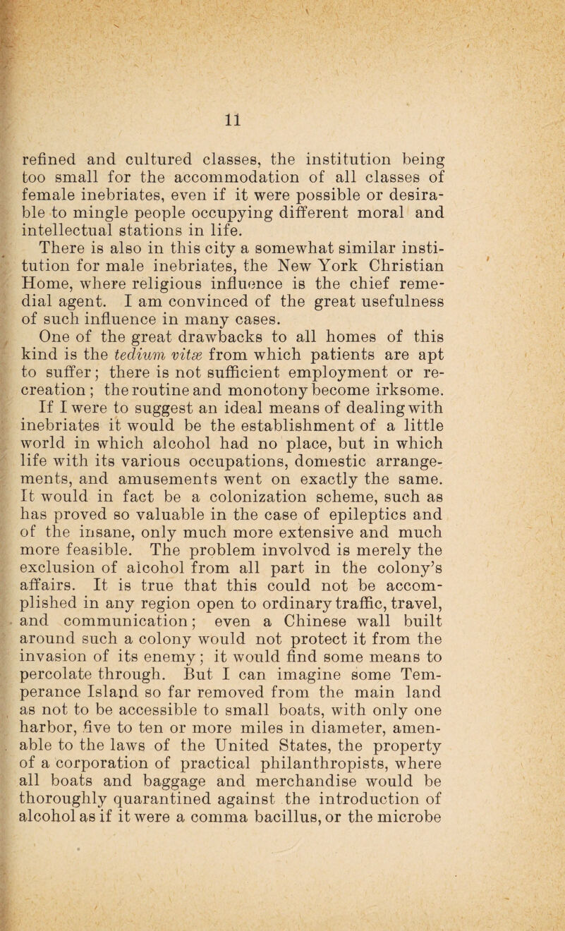 refined and cultured classes, the institution being too small for the accommodation of all classes of female inebriates, even if it were possible or desira¬ ble to mingle people occupying different moral and intellectual stations in life. There is also in this city a somewhat similar insti¬ tution for male inebriates, the New York Christian Home, where religious influence is the chief reme¬ dial agent. I am convinced of the great usefulness of such influence in many cases. One of the great drawbacks to all homes of this kind is the tedium vitse from which patients are apt to suffer; there is not sufficient employment or re¬ creation; the routine and monotony become irksome. If I were to suggest an ideal means of dealing with inebriates it would be the establishment of a little world in which alcohol had no place, but in which life with its various occupations, domestic arrange¬ ments, and amusements went on exactly the same. It would in fact be a colonization scheme, such as has proved so valuable in the case of epileptics and of the insane, only much more extensive and much more feasible. The problem involved is merely the exclusion of alcohol from all part in the colony’s affairs. It is true that this could not be accom¬ plished in any region open to ordinary traffic, travel, and communication; even a Chinese wall built around such a colony would not protect it from the invasion of its enemy; it would find some means to percolate through. But I can imagine some Tem¬ perance Island so far removed from the main land as not to be accessible to small boats, with only one harbor, five to ten or more miles in diameter, amen¬ able to the laws of the United States, the property of a corporation of practical philanthropists, where all boats and baggage and merchandise would be thoroughly quarantined against the introduction of alcohol as if it were a comma bacillus, or the microbe