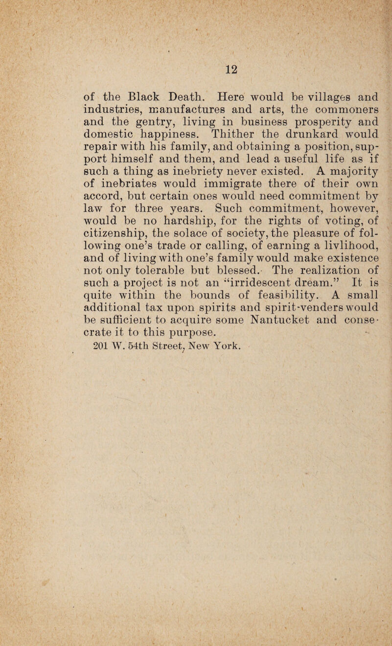 . - '• ' I '*V of the Black Death. Here would be villages and industries, manufactures and arts, the commoners and the gentry, living in business prosperity and domestic happiness. Thither the drunkard would repair with his family, and obtaining a position, sup¬ port himself and them, and lead a useful life as if such a thing as inebriety never existed. A majority of inebriates would immigrate there of their own accord, but certain ones would need commitment by law for three years. Such commitment, however, would be no hardship, for the rights of voting, of citizenship, the solace of society, the pleasure of fol¬ lowing one’s trade or calling, of earning a livlihood, and of living with one’s family would make existence not only tolerable but blessed. The realization of such a project is not an ;‘irridescent dream.” It is quite within the bounds of feasibility. A small additional tax upon spirits and spirit-venders would be sufficient to acquire some Nantucket and conse¬ crate it to this purpose. 201 W. 54th Street, New York. A