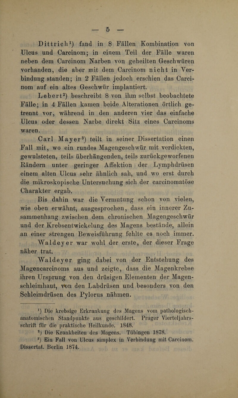 Dittricli1) fand in 8 Fällen Kombination von Ulcus und Carcinom; in einem Teil der Fälle waren neben dem Carcinom Narben von geheilten Geschwüren vorhanden, die aber mit dem Carcinom nicht in Ver¬ bindung standen; in 2 Fällen jedoch erschien das Carci¬ nom auf ein altes Geschwür implantiert. Lebert2) beschreibt 8 von ihm selbst beobachtete Fälle; in 4 Fällen kamen beide Alterationen örtlich ge¬ trennt vor, während in den anderen vier das einfache Ulcus oder dessen Narbe direkt Sitz eines Carcinoms waren. Carl Mayer3) teilt in seiner Dissertation einen Fall mit, wo ein rundes Magengeschwür mit verdickten, gewulsteten, teils überhängenden, teils zurückgeworfenen Rändern unter geringer Affektion der Lymphdrüsen einem alten Ulcus sehr ähnlich sah, und wo erst durch die mikroskopische Untersuchung sich der carcinomatöse Charakter ergab. Bis dahin war die Vermutung schon von vielen, wie oben erwähnt, ausgesprochen, dass ein innerer Zu¬ sammenhang zwischen dem chronischen Magengeschwür und der Krebsentwickelung des Magens bestände, allein an einer strengen Beweisführung fehlte es noch immer. AValdeyer war wohl der erste, der dieser Frage näher trat. Waldeyer ging dabei von der Entstehung des Magencarcinoms aus und zeigte, dass die Magenkrebse ihren Ursprung von den drüsigen Elementen der Magen¬ schleimhaut, von den Labdrüsen und besonders von den Schleimdrüsen des Pylorus nähmen. *) Die krebsige Erkrankung des Magens vom pathologisch- anatomischen Standpunkte aus geschildert. Prager Vierteljahrs¬ schrift für die praktische Heilkunde. 1848. 2) Die Krankheiten des Magens. Tübingen 1878. 3) Ein Fall von Ulcus simplex in Verbindung mit Carcinom, Dissertat. Berlin 1874.