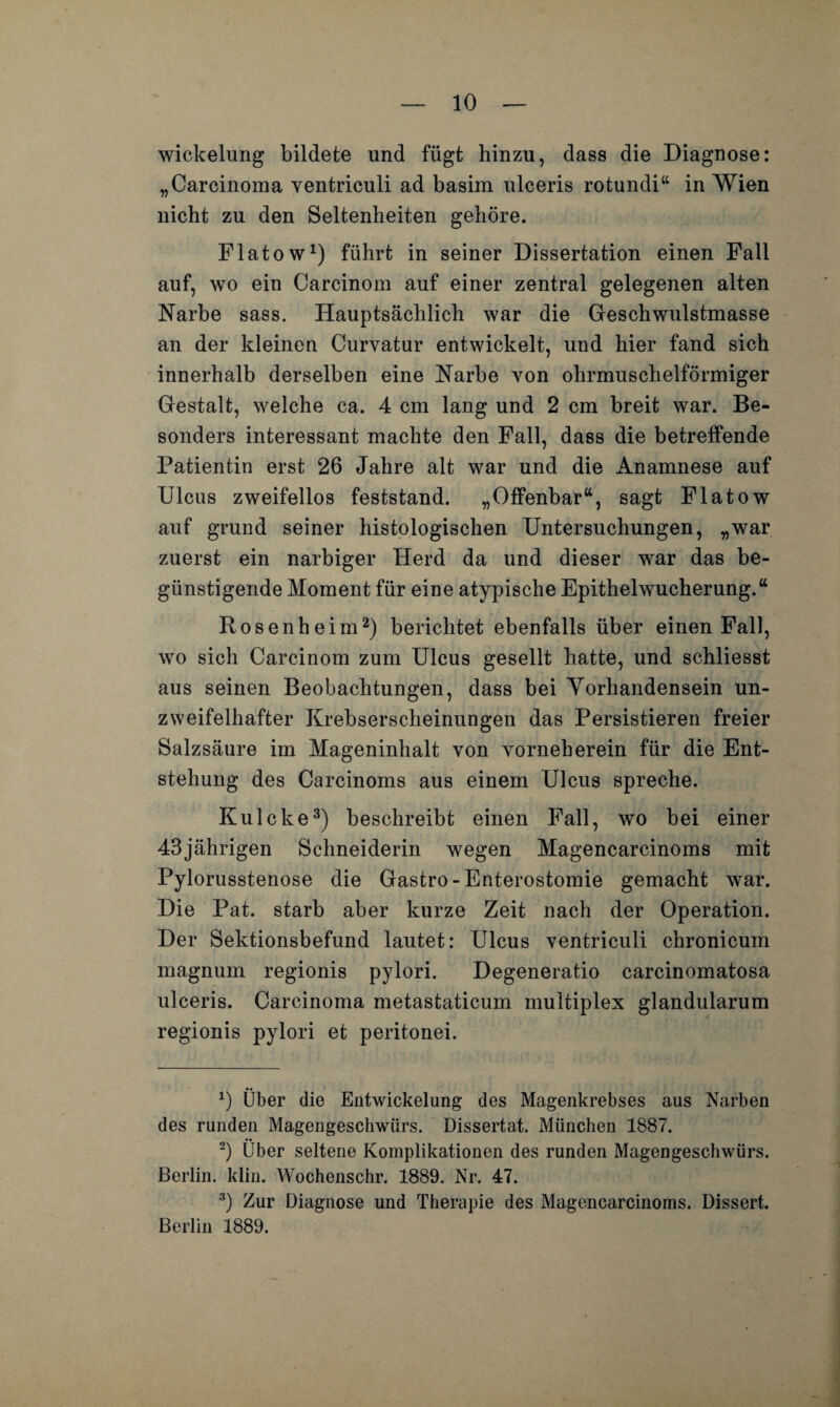 Wickelung bildete und fügt hinzu, dass die Diagnose: „Carcinoma ventriculi ad basim ulceris rotundi“ in Wien nicht zu den Seltenheiten gehöre. Flatow1) führt in seiner Dissertation einen Fall auf, wo ein Carcinom auf einer zentral gelegenen alten Narbe sass. Hauptsächlich war die Geschwulstmasse an der kleinen Curvatur entwickelt, und hier fand sich innerhalb derselben eine Narbe von ohrmuschelförmiger Gestalt, welche ca. 4 cm lang und 2 cm breit war. Be¬ sonders interessant machte den Fall, dass die betreffende Patientin erst 26 Jahre alt war und die Anamnese auf Ulcus zweifellos feststand. „Offenbar“, sagt Flatow auf grund seiner histologischen Untersuchungen, „war zuerst ein narbiger Herd da und dieser war das be¬ günstigende Moment für eine atypische Epithelwucherung.“ Rosenheim2) berichtet ebenfalls über einen Fall, wo sich Carcinom zum Ulcus gesellt hatte, und schliesst aus seinen Beobachtungen, dass bei Vorhandensein un¬ zweifelhafter Krebserscheinungen das Persistieren freier Salzsäure im Mageninhalt von yorneherein für die Ent¬ stehung des Carcinoms aus einem Ulcus spreche. Kulcke3) beschreibt einen Fall, wo bei einer 43jährigen Schneiderin wegen Magencarcinoms mit Pylorusstenose die Gastro - Enterostomie gemacht war. Die Pat. starb aber kurze Zeit nach der Operation. Der Sektionsbefund lautet: Ulcus ventriculi chronicum magnum regionis pylori. Degeneratio carcinomatosa ulceris. Carcinoma metastaticum multiplex glandularum regionis pylori et peritonei. *) Über die Entwickelung des Magenkrebses aus Narben des runden Magengeschwürs. Dissertat. München 1887. 2) Über seltene Komplikationen des runden Magengeschwürs. Berlin, klin. Wochenschr. 1889. Nr. 47. 3) Zur Diagnose und Therapie des Magencarcinoms. Dissert. Berlin 1889.