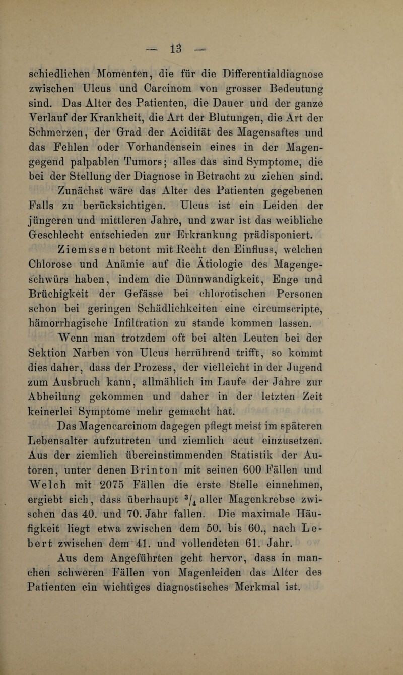 la schiedlichen Momenten, die für die Differentialdiagnose zwischen Ulcus und Carcinom von grosser Bedeutung sind. Das Alter des Patienten, die Dauer und der ganze Yerlauf der Krankheit, die Art der Blutungen, die Art der Schmerzen, der Grad der Acidität des Magensaftes und das Fehlen oder Yorhandensein eines in der Magen¬ gegend palpablen Tumors; alles das sind Symptome, die bei der Stellung der Diagnose in Betracht zu ziehen sind. Zunächst wäre das Alter des Patienten gegebenen Falls zu berücksichtigen. Ulcus ist ein Leiden der jüngeren und mittleren Jahre, und zwar ist das weibliche Geschlecht entschieden zur Erkrankung prädisponiert. Ziemssen betont mit Recht den Einfluss, welchen •• Chlorose und Anämie auf die Ätiologie des Magenge¬ schwürs haben, indem die Dünnwandigkeit, Enge und Brüchigkeit der Gefässe bei chlorotischen Personen schon bei geringen Schädlichkeiten eine circumscripte, hämorrhagische Infiltration zu stände kommen lassen. Wenn man trotzdem oft bei alten Leuten bei der Sektion Karben von Ulcus herrührend trifft, so kommt dies daher, dass der Prozess, der vielleicht in der Jugend zum Ausbruch kann, allmählich im Laufe der Jahre zur Abheilung gekommen und daher in der letzten Zeit keinerlei Symptome mehr gemacht hat. Das Magencarcinom dagegen pflegt meist im späteren Lebensalter aufzutreten und ziemlich acut einzusetzen. Aus der ziemlich übereinstimmenden Statistik der Au¬ toren, unter denen Br in ton mit seinen 600 Fällen und Welch mit 2075 Fällen die erste Stelle einnehmen, ergiebt sich, dass überhaupt 3/4 aller Magenkrebse zwi¬ schen das 40. und 70. Jahr fallen. Die maximale Häu¬ figkeit liegt etwa zwischen dem 50. bis 60., nach Le¬ bert zwischen dem 41. und vollendeten 61. Jahr. Aus dem Angeführten geht hervor, dass in man¬ chen schweren Fällen von Magenleiden das Alter des Patienten ein wichtiges diagnostisches Merkmal ist.