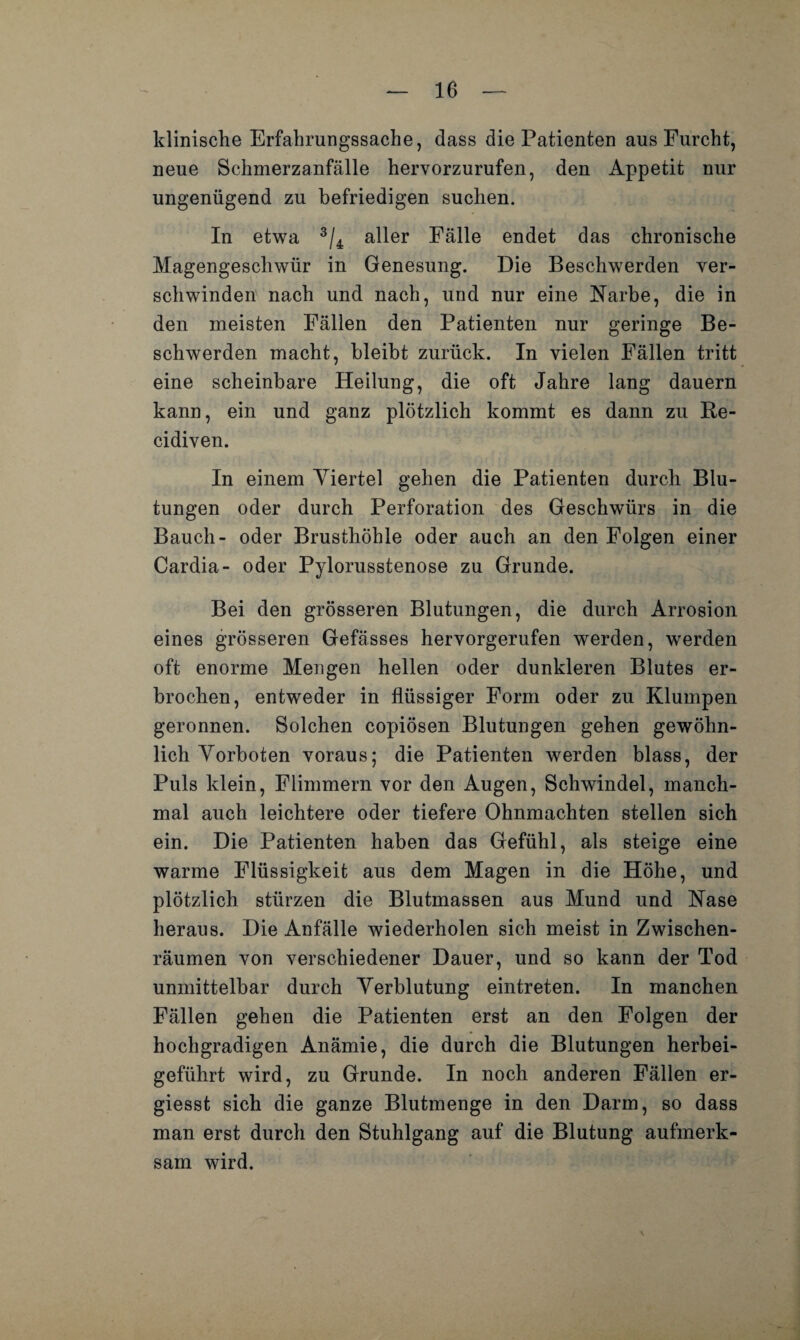 10 — klinische Erfahrungssache, dass die Patienten aus Furcht, neue Schmerzanfälle hervorzurufen, den Appetit nur ungenügend zu befriedigen suchen. In etwa 3/4 aller Fälle endet das chronische Magengeschwür in Genesung. Die Beschwerden ver¬ schwinden nach und nach, und nur eine Narbe, die in den meisten Fällen den Patienten nur geringe Be¬ schwerden macht, bleibt zurück. In vielen Fällen tritt eine scheinbare Heilung, die oft Jahre lang dauern kann, ein und ganz plötzlich kommt es dann zu Re- cidiven. In einem Viertel gehen die Patienten durch Blu¬ tungen oder durch Perforation des Geschwürs in die Bauch- oder Brusthöhle oder auch an den Folgen einer Cardia- oder Pylorusstenose zu Grunde. Bei den grösseren Blutungen, die durch Arrosion eines grösseren Gefässes hervorgerufen werden, werden oft enorme Mengen hellen oder dunkleren Blutes er¬ brochen, entweder in flüssiger Form oder zu Klumpen geronnen. Solchen copiösen Blutungen gehen gewöhn¬ lich Vorboten voraus; die Patienten werden blass, der Puls klein, Flimmern vor den Augen, Schwindel, manch¬ mal auch leichtere oder tiefere Ohnmächten stellen sich ein. Die Patienten haben das Gefühl, als steige eine warme Flüssigkeit aus dem Magen in die Höhe, und plötzlich stürzen die Blutmassen aus Mund und Nase heraus. Die Anfälle wiederholen sich meist in Zwischen¬ räumen von verschiedener Dauer, und so kann der Tod unmittelbar durch Verblutung eintreten. In manchen Fällen gehen die Patienten erst an den Folgen der hochgradigen Anämie, die durch die Blutungen herbei¬ geführt wird, zu Grunde. In noch anderen Fällen er- giesst sich die ganze Blutmenge in den Darm, so dass man erst durch den Stuhlgang auf die Blutung aufmerk¬ sam wird. ■v