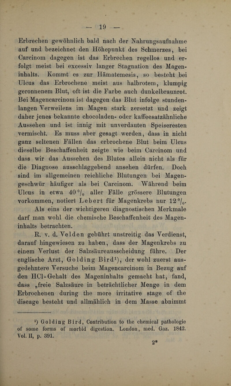 Erbrechen gewöhnlich bald nach der Nahrungsaufnahme auf und bezeichnet den Höhepunkt des Schmerzes, bei Carcinom dagegen ist das Erbrechen regellos und er¬ folgt meist bei excessiv langer Stagnation des Magen¬ inhalts. Kommt es zur Hämatemesis, so besteht bei Ulcus das Erbrochene meist aus halbrotem, klumpig geronnenem Blut, oft ist die Farbe auch dunkelbraunrot. Bei Magencarcinom ist dagegen das Blut infolge stunden¬ langen Verweilens im Magen stark zersetzt und zeigt daher jenes bekannte chocoladen- oder kaffeesatzähnliche Aussehen und ist innig mit unverdauten Speiseresten vermischt. Es muss aber gesagt werden, dass in nicht ganz seltenen Fällen das erbrochene Blut beim Ulcus dieselbe Beschaffenheit zeigte wie beim Carcinom und dass wir das Aussehen des Blutes allein nicht als für die Diagnose ausschlaggebend ansehen dürfen. Doch sind im allgemeinen reichliche Blutungen bei Magen¬ geschwür häufiger als bei Carcinom. Während beim Ulcus in etwa 40 °/0 aller Fälle grössere Blutungen Vorkommen, notiert Lebert für Magenkrebs nur 12 °/0. Als eins der wichtigeren diagnostischen Merkmale darf man wohl die chemische Beschaffenheit des Magen¬ inhalts betrachten. R. v. d. Velden gebührt unstreitig das Verdienst, darauf hingewiesen zu haben, dass der Magenkrebs zu einem Verlust der Salzsäureausscheidung führe. Der englische Arzt, Golding Bird1), der wohl zuerst aus¬ gedehntere Versuche beim Magencarcinom in Bezug auf den HCl-Gehalt des Mageninhalts gemacht hat, fand, dass „freie Salzsäure in beträchtlicher Menge in dem Erbrochenen during the more irritative stage of the diseage besteht und allmählich in dem Masse abnimmt 0 Golding Bird, Contribution to the Chemical pathologie of some forms of morbid digestion. London, med. Gaz. 1842. Vol. II, p. 391. 2*