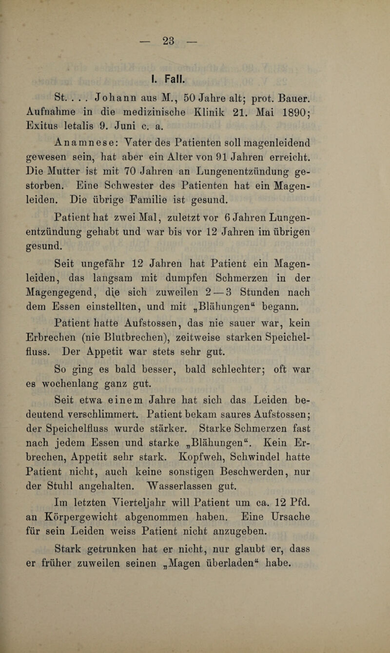 I. Fall. St. . . . Johann aus M., 50 Jahre alt; prot. Bauer. Aufnahme in die medizinische Klinik 21. Mai 1890; Exitus letalis 9. Juni c. a. Anamnese: Yater des Patienten soll magenleidend gewesen sein, hat aber ein Alter von 91 Jahren erreicht. Die Mutter ist mit 70 Jahren an Lungenentzündung ge¬ storben. Eine Schwester des Patienten hat ein Magen¬ leiden. Die übrige Familie ist gesund. Patient hat zwei Mal, zuletzt vor 6 Jahren Lungen¬ entzündung gehabt und war bis vor 12 Jahren im übrigen gesund. Seit ungefähr 12 Jahren hat Patient ein Magen¬ leiden, das langsam mit dumpfen Schmerzen in der Magengegend, d(e sich zuweilen 2 — 3 Stunden nach dem Essen einstellten, und mit „Blähungen“ begann. Patient hatte Aufstossen, das nie sauer war, kein Erbrechen (nie Blutbrechen), zeitweise starken Speichel¬ fluss. Der Appetit war stets sehr gut. So ging es bald besser, bald schlechter; oft war es wochenlang ganz gut. Seit etwa einem Jahre hat sich das Leiden be¬ deutend verschlimmert. Patient bekam saures Aufstossen; der Speichelfluss wurde stärker. Starke Schmerzen fast nach jedem Essen und starke „Blähungen“. Kein Er¬ brechen, Appetit sehr stark. Kopfweh, Schwindel hatte Patient nicht, auch keine sonstigen Beschwerden, nur der Stuhl angehalten. Wasserlassen gut. Im letzten Vierteljahr will Patient um ca. 12 Pfd. an Körpergewicht abgenommen haben. Eine Ursache für sein Leiden weiss Patient nicht anzugeben. Stark getrunken hat er nicht, nur glaubt er, dass er früher zuweilen seinen „Magen überladen“ habe.