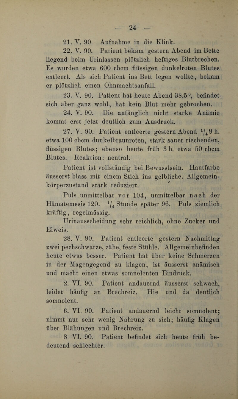 21. Y. 90. Aufnahme in die Klink. 22. Y. 90. Patient bekam gestern Abend im Bette liegend beim Urinlassen plötzlich heftiges Blutbrechen. Es wurden etwa 600 cbcm flüssigen dunkelroten Blutes entleert. Als sich Patient ins Bett legen wollte, bekam er plötzlich einen Ohnmachtsanfall. 23. Y. 90. Patient hat heute Abend 38,5°, befindet sich aber ganz wohl, hat kein Blut mehr gebrochen. 24. Y. 90. Die anfänglich nicht starke Anämie kommt erst jetzt deutlich zum Ausdruck. 27. Y. 90. Patient entleerte gestern Abend 1/4 9 h. etwa 100 cbcm dunkelbraunroten, stark sauer riechenden, flüssigen Blutes* ebenso heute früh 3 h. etwa 50 cbcm Blutes. Reaktion: neutral. Patient ist vollständig bei Bewusstsein. Hautfarbe äusserst blass mit einem Stich ins gelbliche. Allgemein¬ körperzustand stark reduziert. Puls unmittelbar vor 104, unmittelbar nach der Hämatemesis 120. 1/4 Stunde später 96. Puls ziemlich kräftig, regelmässig. Urinausscheidung sehr reichlich, ohne Zucker und Eiweis. 28. Y. 90. Patient entleerte gestern Nachmittag zwei pechschwarze, zähe, feste Stühle. Allgemeinbefinden heute etwas besser. Patient hat über keine Schmerzen in der Magengegend zu klagen, ist äusserst anämisch und macht einen etwas somnolenten Eindruck. 2. YI. 90. Patient andauernd äusserst schwach, leidet häufig an Brechreiz. Hie und da deutlich somnolent. 6. YI. 90. Patient andauernd leicht somnolent; nimmt nur sehr wenig Nahrung zu sich; häufig Klagen über Blähungen und Brechreiz. 8. YI. 90. Patient befindet sich heute früh be¬ deutend schlechter.