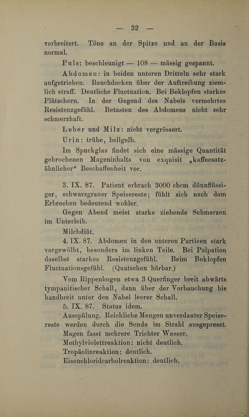 verbreitert. Töne an der Spitze und an der Basis normal. Puls: beschleunigt — 108 — massig gespannt. Abdomen: in beiden unteren Dritteln sehr stark aufgetrieben. Bauchdecken über der Auftreibung ziem¬ lich straff. Deutliche Fluctuation. Bei Beklopfen starkes Plätschern. In der Gegend des Nabels vermehrtes Resistenzgefühl. Betasten des Abdomens nicht sehr schmerzhaft. Leber und Milz: nicht vergrössert. Urin: trübe, hellgelb. Im Spuckglas findet sich eine massige Quantität gebrochenen Mageninhalts von exquisit „kaffeesatz- ähnlicher“ Beschaffenheit vor. 3. IX. 87. Patient erbrach 3000 cbcm dünnflüssi¬ ger, schwarzgrauer Speisereste; fühlt sich nach dem Erbrechen bedeutend wohler. Gegen Abend meist starke ziehende Schmerzen im Unterleib. Milchdiät. 4. IX. 87. Abdomen in den unteren Partieen stark vorgewölbt, besonders im linken Teile. Bei Palpation daselbst starkes Resistenzgefühl. Beim Beklopfen Fluctuationsgefühl. (Quatschen hörbar.) Yom Rippenbogen etwa 3 Querfinger breit abwärts tympanitischer Schall, dann über der Vorbauchung bis handbreit unter den Nabel leerer Schall. 5. IX. 87. Status idem. Ausspülung. Reichliche Mengen unverdauter Speise¬ reste werden durch die Sonde im Strahl ausgepresst. Magen fasst mehrere Trichter Wasser. Methylviolettreaktion: nicht deutlich. Tropäolinreaktion: deutlich. Eisenchloridcarboireaktion: deutlich.