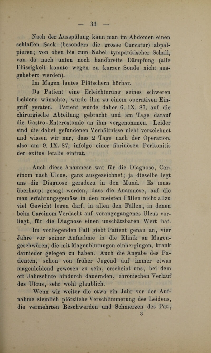 38 Nach der Ausspülung kann man im Abdomen einen schlaffen Sack (besonders die grosse Curvatur) abpal- pieren; von oben bis zum Nabel tympanitischer Schall, von da nach unten noch handbreite Dämpfung (alle Flüssigkeit konnte wegen zu kurzer Sonde nicht aus¬ gehebert werden). Im Magen lautes Plätschern hörbar. Da Patient eine Erleichterung seines schweren Leidens wünschte, wurde ihm zu einem operativen Ein¬ griff geraten. Patient wurde daher 6. IX. 87. auf die chirurgische Abteilung gebracht und am Tage darauf die Gastro-Enterostomie an ihm vorgenommen. Leider sind die dabei gefundenen Verhältnisse nicht verzeichnet und wissen wir nur, dass 2 Tage nach der Operation, also am 9. IX. 87, infolge einer fibrinösen Peritonitis der exitus letalis eintrat. Auch diese Anamnese war für die Diagnose, Car- cinom nach Ulcus, ganz ausgezeichnet; ja dieselbe legt uns die Diagnose geradezu in den Mund. Es muss überhaupt gesagt werden, dass die Anamnese, auf die man erfahrungsgemäss in den meisten Fällen nicht allzu viel Gewicht legen darf, in allen den Fällen, in denen beim Carcinom Verdacht auf vorangegangenes Ulcus vor¬ liegt, für die Diagnose einen unschätzbaren Wert hat. Im vorliegenden Fall giebt Patient genau an, vier Jahre vor seiner Aufnahme in die Klinik an Magen¬ geschwüren, die mit Magenblutungen einhergingen, krank darnieder gelegen zu haben. Auch die Angabe des Pa¬ tienten, schon von früher Jugend auf immer etwas magenleidend gewesen zu sein, erscheint uns, bei dem oft Jahrzehnte hindurch dauernden, chronischen Verlauf des Ulcus, sehr wohl glaublich. Wenn wir weiter die etwa ein Jahr vor der Auf¬ nahme ziemlich plötzliche Verschlimmerung des Leidens, die vermehrten Beschwerden und Schmerzen des Pat.,