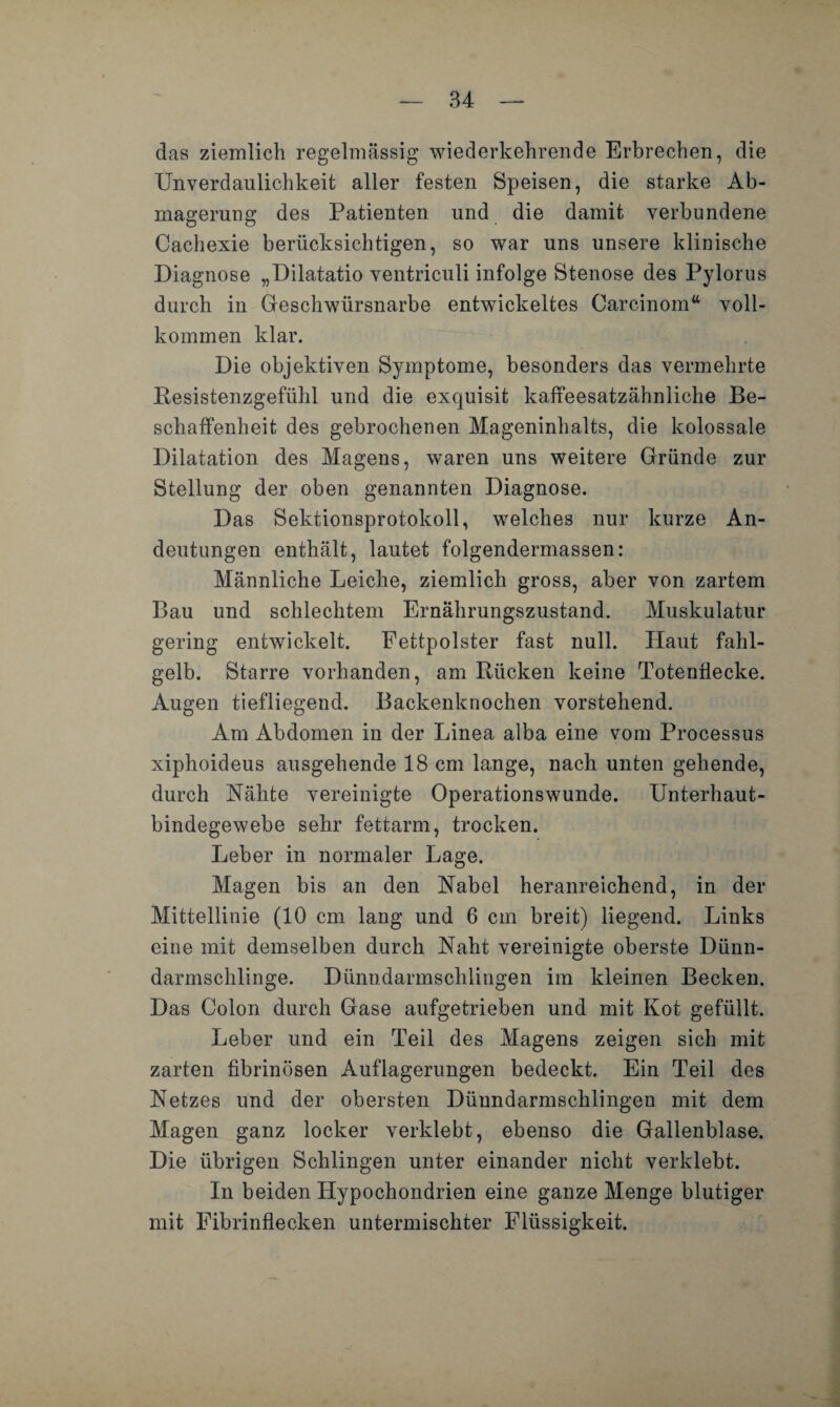 das ziemlich regelmässig wiederkehrende Erbrechen, die Unverdaulichkeit aller festen Speisen, die starke Ab¬ magerung des Patienten und die damit verbundene Cachexie berücksichtigen, so war uns unsere klinische Diagnose „Dilatatio ventriculi infolge Stenose des Pylorus durch in Geschwürsnarbe entwickeltes Oarcinom“ voll¬ kommen klar. Die objektiven Symptome, besonders das vermehrte Resistenzgefühl und die exquisit kaffeesatzähnliche Be¬ schaffenheit des gebrochenen Mageninhalts, die kolossale Dilatation des Magens, waren uns weitere Gründe zur Stellung der oben genannten Diagnose. Das Sektionsprotokoll, welches nur kurze An¬ deutungen enthält, lautet folgendermassen: Männliche Leiche, ziemlich gross, aber von zartem Bau und schlechtem Ernährungszustand. Muskulatur gering entwickelt. Fettpolster fast null. Haut fahl¬ gelb. Starre vorhanden, am Rücken keine Totenflecke. Augen tiefliegend. Backenknochen vorstehend. Am Abdomen in der Linea alba eine vom Processus xiphoideus ausgehende 18 cm lange, nach unten gehende, durch Nähte vereinigte Operationswunde. Unterhaut¬ bindegewebe sehr fettarm, trocken. Leber in normaler Lage. Magen bis an den Nabel heranreichend, in der Mittellinie (10 cm lang und 6 cm breit) liegend. Links eine mit demselben durch Naht vereinigte oberste Dünn¬ darmschlinge. Dünndarmschlingen im kleinen Becken. Das Colon durch Gase aufgetrieben und mit Kot gefüllt. Leber und ein Teil des Magens zeigen sich mit zarten fibrinösen Auflagerungen bedeckt. Ein Teil des Netzes und der obersten Dünndarmsclilingen mit dem Magen ganz locker verklebt, ebenso die Gallenblase. Die übrigen Schlingen unter einander nicht verklebt. In beiden Hypochondrien eine ganze Menge blutiger mit Fibrinflecken untermischter Flüssigkeit.
