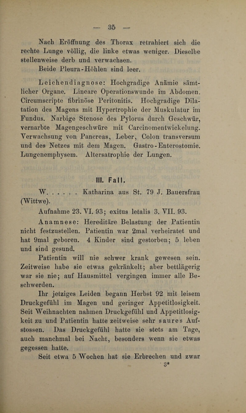 Nach Eröffnung des Thorax retrahiert sich die rechte Lunge völlig, die linke etwas weniger. Dieselbe stellenweise derb und verwachsen. Beide Pleura-Höhlen sind leer. Leichendiagnose: Hochgradige Anämie sämt¬ licher Organe. Lineare Operationswunde im Abdomen. Circumscripte fibrinöse Peritonitis. Hochgradige Dila¬ tation des Magens mit Hypertrophie der Muskulatur im Fundus. Narbige Stenose des Pylorus durch Geschwür, vernarbte Magengeschwüre mit Carcinomentwickelung. Verwachsung von Pancreas, Leber, Colon transversum und des Netzes mit dem Magen. Gastro-Enterostomie. Lungenemphysem. Altersatrophie der Lungen. Hl. Fall. W.Katharina aus St. 79 J. Bauersfrau (Wittwe). Aufnahme 23. VI. 93; exitus letalis 3. VII. 93. Anamnese: Hereditäre Belastung der Patientin nicht festzustellen. Patientin war 2mal verheiratet und hat 9mal geboren. 4 Kinder sind gestorben; 5 leben und sind gesund. Patientin will nie schwer krank gewesen sein. Zeitweise habe sie etwas gekränkelt; aber bettlägerig war sie nie; auf Hausmittel vergingen immer alle Be¬ schwerden. Ihr jetziges Leiden begann Herbst 92 mit leisem Druckgefühl im Magen und geringer Appetitlosigkeit. Seit Weihnachten nahmen Druckgefühl und Appetitlosig¬ keit zu und Patientin hatte zeitweise sehr saures Auf- stossen. Das Druckgefühl hatte sie stets am Tage, auch manchmal bei Nacht, besonders wenn sie etwas gegessen hatte. Seit etwa 5 Wochen hat sie Erbrechen und zwar • 3*