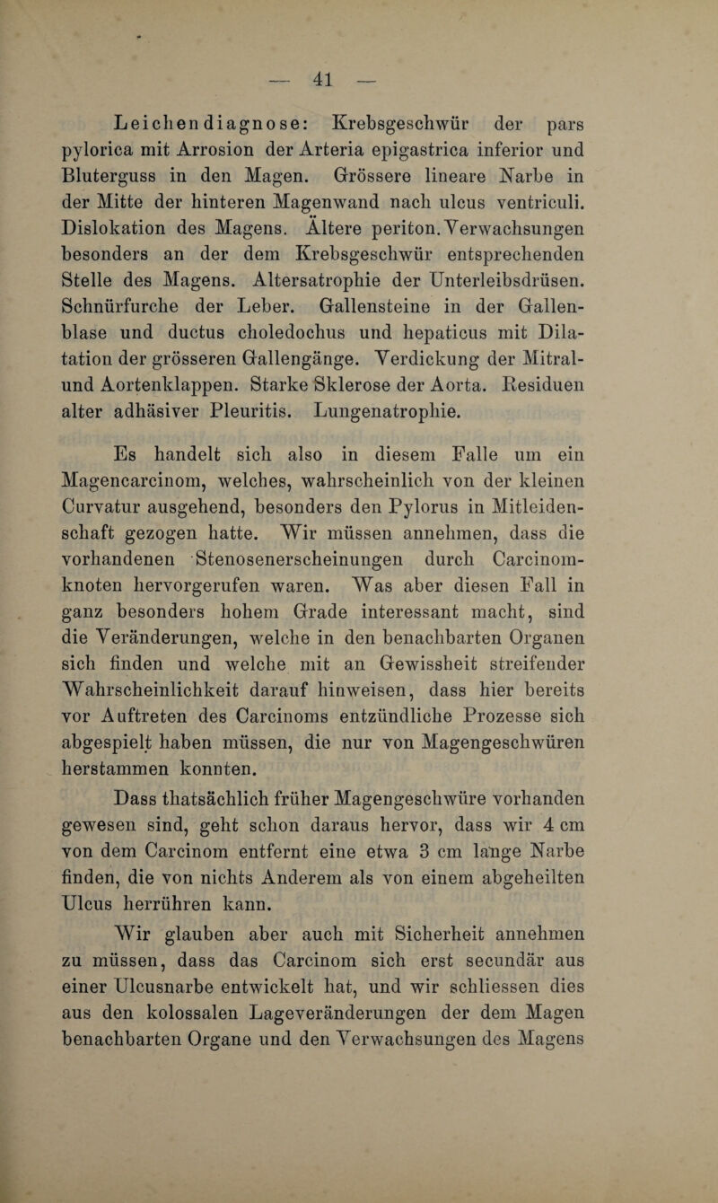 Leichendiagnose: Krebsgeschwür der pars pylorica mit Arrosion der Arteria epigastrica inferior und Bluterguss in den Magen. Grössere lineare Narbe in der Mitte der hinteren Magenwand nach ulcus ventriculi. •• Dislokation des Magens. Altere periton. Verwachsungen besonders an der dem Krebsgeschwür entsprechenden Stelle des Magens. Altersatrophie der Unterleibsdrüsen. Schnürfurche der Leber. Gallensteine in der Gallen¬ blase und ductus choledochus und hepaticus mit Dila¬ tation der grösseren Gallengänge. Yerdickung der Mitral¬ und Aortenklappen. Starke Sklerose der Aorta. Kesiduen alter adhäsiver Pleuritis. Lungenatrophie. Es handelt sich also in diesem Falle um ein Magencarcinom, welches, wahrscheinlich von der kleinen Curvatur ausgehend, besonders den Pylorus in Mitleiden¬ schaft gezogen hatte. Wir müssen annehmen, dass die vorhandenen Stenosenerscheinungen durch Carcinom- knoten hervorgerufen waren. Was aber diesen Fall in ganz besonders hohem Grade interessant macht, sind die Veränderungen, welche in den benachbarten Organen sich finden und welche mit an Gewissheit streifender Wahrscheinlichkeit darauf hinweisen, dass hier bereits vor Auftreten des Carcinoms entzündliche Prozesse sich abgespielt haben müssen, die nur von Magengeschwüren herstammen konnten. Dass thatsächlich früher Magengeschwüre vorhanden gewesen sind, geht schon daraus hervor, dass wir 4 cm von dem Carcinom entfernt eine etwa 3 cm lange Narbe finden, die von nichts Anderem als von einem abgeheilten Ulcus herrühren kann. Wir glauben aber auch mit Sicherheit annehmen zu müssen, dass das Carcinom sich erst secundär aus einer Ulcusnarbe entwickelt hat, und wir schliessen dies aus den kolossalen Lageveränderungen der dem Magen benachbarten Organe und den Verwachsungen des Magens