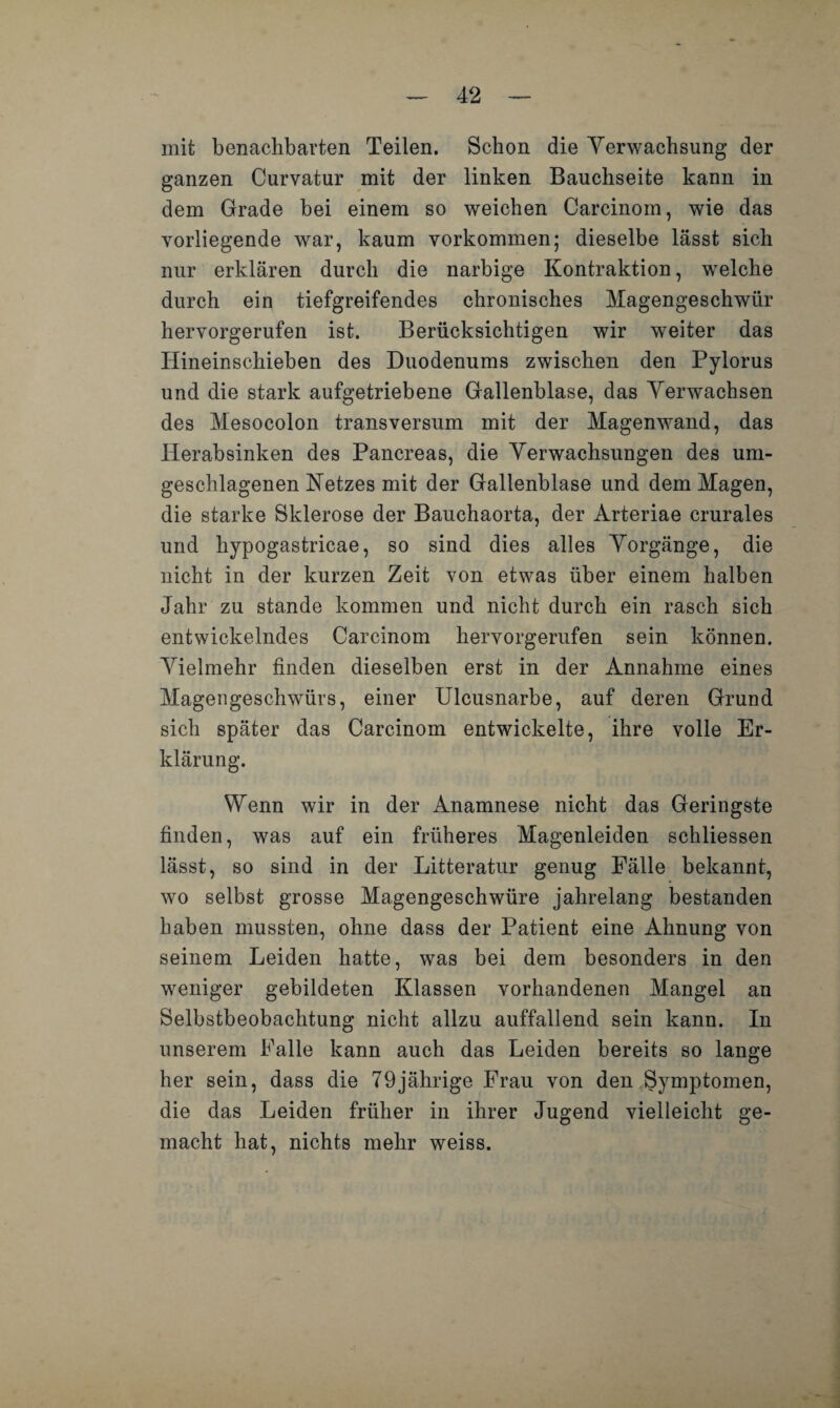 mit benachbarten Teilen. Schon die Verwachsung der ganzen Curvatur mit der linken Bauchseite kann in dem Grade bei einem so weichen Carcinom, wie das vorliegende war, kaum Vorkommen; dieselbe lässt sich nur erklären durch die narbige Kontraktion, welche durch ein tiefgreifendes chronisches Magengeschwür hervorgerufen ist. Berücksichtigen wir weiter das Hineinschieben des Duodenums zwischen den Pylorus und die stark aufgetriebene Gallenblase, das Verwachsen des Mesocolon transversum mit der Magenwand, das Herabsinken des Pancreas, die Verwachsungen des um- geschlagenen Netzes mit der Gallenblase und dem Magen, die starke Sklerose der Bauchaorta, der Arteriae crurales und hypogastricae, so sind dies alles Vorgänge, die nicht in der kurzen Zeit von etwas über einem halben Jahr zu stände kommen und nicht durch ein rasch sich entwickelndes Carcinom hervorgerufen sein können. Vielmehr finden dieselben erst in der Annahme eines Magengeschwürs, einer Ulcusnarbe, auf deren Grund sich später das Carcinom entwickelte, ihre volle Er¬ klärung. Wenn wir in der Anamnese nicht das Geringste finden, was auf ein früheres Magenleiden schliessen lässt, so sind in der Litteratur genug Fälle bekannt, wo selbst grosse Magengeschwüre jahrelang bestanden haben mussten, ohne dass der Patient eine Ahnung von seinem Leiden hatte, was bei dem besonders in den weniger gebildeten Klassen vorhandenen Mangel an Selbstbeobachtung nicht allzu auffallend sein kann. In unserem Falle kann auch das Leiden bereits so lange her sein, dass die 79jährige Frau von den Symptomen, die das Leiden früher in ihrer Jugend vielleicht ge¬ macht hat, nichts mehr weiss.