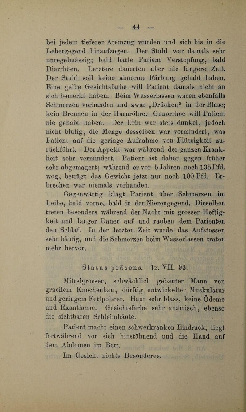 bei jedem tieferen Atemzug wurden und sich bis in die Lebergegend hinaufzogen. Der Stuhl war damals sehr unregelmässig; bald hatte Patient Verstopfung, bald Diarrhöen. Letztere dauerten aber nie längere Zeit. Der Stuhl soll keine abnorme Färbung gehabt haben. Eine gelbe Gesichtsfarbe will Patient damals nicht an sich bemerkt haben. Beim Wasserlassen waren ebenfalls Schmerzen vorhanden und zwar „Drücken“ in der Blase; kein Brennen in der Harnröhre. Gonorrhoe will Patient nie gehabt haben. Der Urin war stets dunkel, jedoch nicht blutig, die Menge desselben war vermindert, was Patient auf die geringe Aufnahme von Flüssigkeit zu¬ rückführt. Der Appetit war während der ganzen Krank¬ heit sehr vermindert. Patient ist daher gegen früher sehr abgemagert; während er vor 5 Jahren nochl35Pfd. wog, beträgt das Gewicht jetzt nur noch 100 Pfd. Er¬ brechen war niemals vorhanden. Gegenwärtig klagt Patient über Schmerzen im Leibe, bald vorne, bald in der Merengegend. Dieselben treten besonders während der Nacht mit grosser Heftig¬ keit und langer Dauer auf und rauben dem Patienten den Schlaf. In der letzten Zeit wurde das Aufstossen sehr häufig, und die Schmerzen beim Wasserlassen traten mehr hervor. Status präsens. 12. VII. 93. Mittelgrosser, schwächlich gebauter Mann von gracilem Knochenbau, dürftig entwickelter Muskulatur und geringem Fettpolster. Haut sehr blass, keine Ödeme und Exantheme. Gesichtsfarbe sehr anämisch, ebenso die sichtbaren Schleimhäute. Patient macht einen schwerkranken Eindruck, liegt fortwährend vor sich hinstöhnend und die Hand auf dem Abdomen im Bett. Im Gesicht nichts Besonderes.