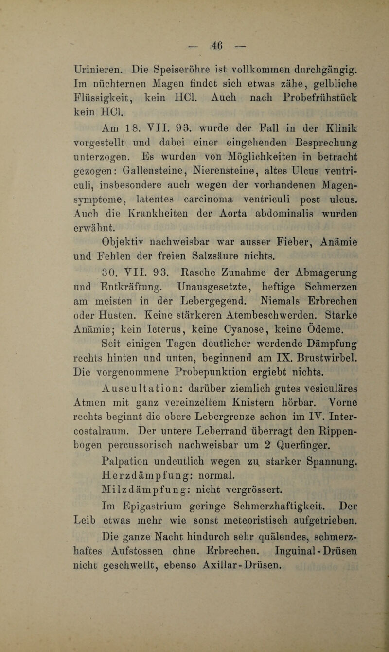 Urinieren. Die Speiseröhre ist vollkommen durchgängig. Im nüchternen Magen findet sich etwas zähe, gelbliche Flüssigkeit, kein HCl. Auch nach Probefrühstück kein HCl. Am 18. VII. 93. wurde der Fall in der Klinik vorgestellt und dabei einer eingehenden Besprechung unterzogen. Es wurden von Möglichkeiten in betracht gezogen: Gallensteine, Nierensteine, altes Ulcus ventri- culi, insbesondere auch wegen der vorhandenen Magen¬ symptome, latentes carcinoma ventriculi post ulcus. Auch die Krankheiten der Aorta abdominalis wurden erwähnt. Objektiv nachweisbar war ausser Fieber, Anämie und Fehlen der freien Salzsäure nichts. 30. VII. 93. Rasche Zunahme der Abmagerung und Entkräftung. Unausgesetzte, heftige Schmerzen am meisten in der Lebergegend. Niemals Erbrechen oder Husten. Keine stärkeren Atembeschwerden. Starke Anämie; kein Icterus, keine Cyanose, keine Ödeme. Seit einigen Tagen deutlicher werdende Dämpfung rechts hinten und unten, beginnend am IX. Brustwirbel. Die vorgenommene Probepunktion ergiebt nichts. Auscultation: darüber ziemlich gutes vesiculäres Atmen mit ganz vereinzeltem Knistern hörbar. Vorne rechts beginnt die obere Lebergrenze schon im IV. Inter¬ eostalraum. Der untere Leberrand überragt den Rippen¬ bogen percussorisch nachweisbar um 2 Querfinger. Palpation undeutlich wegen zu starker Spannung. Herzdämpfung: normal. Milzdämpfung: nicht vergrössert. Im Epigastrium geringe Schmerzhaftigkeit. Der Leib etwas mehr wie sonst meteoristisch aufgetrieben. Die ganze Nacht hindurch sehr quälendes, schmerz¬ haftes Aufstossen ohne Erbrechen. Inguinal - Drüsen nicht geschwellt, ebenso Axillar-Drüsen.