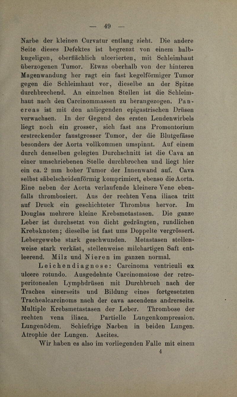 Narbe der kleinen Curvatur entlang zieht. Die andere Seite dieses Defektes ist begrenzt von einem halb¬ kugeligen, oberflächlich ulcerierten, mit Schleimhaut überzogenen Tumor. Etwas oberhalb von der hinteren Magenwandung her ragt ein fast kegelförmiger Tumor gegen die Schleimhaut vor, dieselbe an der Spitze durchbrechend. An einzelnen Stellen ist die Schleim¬ haut nach den Carcinommassen zu herangezogen. Pan- creas ist mit den anliegenden epigastrischen Drüsen verwachsen. In der Gegend des ersten Lendenwirbels liegt noch ein grosser, sich fast ans Promontorium erstreckender faustgrosser Tumor, der die Blutgefässe besonders der Aorta vollkommen umspinnt. Auf einem durch denselben gelegten Durchschnitt ist die Cava an einer umschriebenen Stelle durchbrochen und liegt hier ein ca. 2 mm hoher Tumor der Innenwand auf. Cava selbst säbelscheidenförmig komprimiert, ebenso die Aorta. Eine neben der Aorta verlaufende kleinere Yene eben¬ falls thrombosiert. Aus der rechten Yena iliaca tritt auf Druck ein geschichteter Thrombus hervor. Im Douglas mehrere kleine Krebsmetastasen. Die ganze Leber ist durchsetzt von dicht gedrängten, rundlichen Krebsknoten; dieselbe ist fast ums Doppelte vergrössert. Lebergewebe stark geschwunden. Metastasen stellen¬ weise stark verkäst, stellenweise milchartigen Saft ent¬ leerend. Milz und Nieren im ganzen normal. Leichendiagnose: Carcinoma ventriculi ex ulcere rotundo. Ausgedehnte Carcinomatose der retro- peritonealen Lymphdrüsen mit Durchbruch nach der Trachea einerseits und Bildung eines fortgesetzten Trachealcarcinoms nach der cava ascendens andrerseits. Multiple Krebsmetastasen der Leber. Thrombose der rechten vena iliaca. Partielle Lungenkompression. Lungenödem. Schiefrige Narben in beiden Lungen. Atrophie der Lungen. Ascites. Wir haben es also im vorliegenden Falle mit einem 4