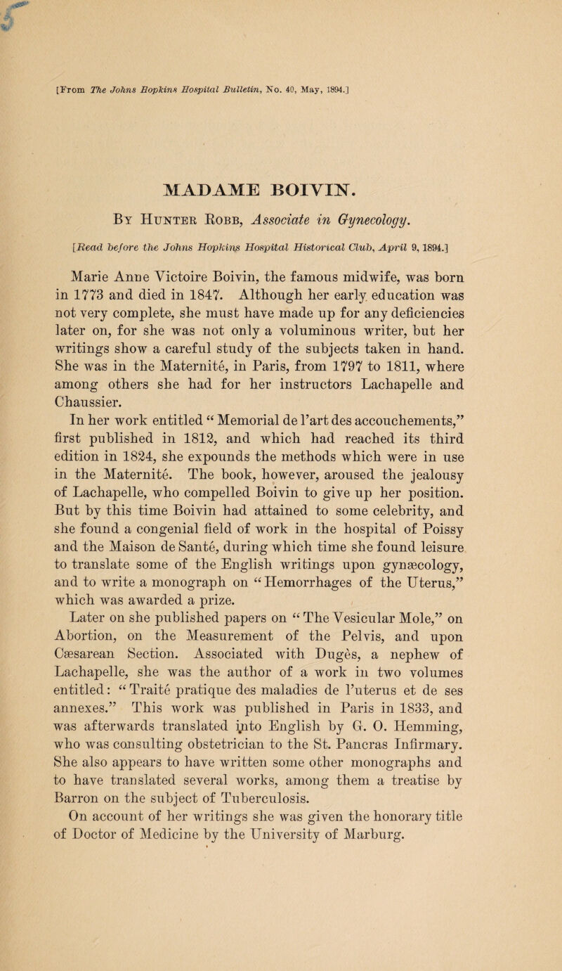 MADAME B GIVEN. By Hukter Robb, Associate in Gynecology. [Bead before the Johns Hopkins Hospital Historical Club, April 9,1894.] Marie Arme Victoire Boivin, the famous midwife, was born in 1773 and died in 1847. Although her early, education was not very complete, she must have made up for any deficiencies later on, for she was not only a voluminous writer, but her writings show a careful study of the subjects taken in hand. She was in the Maternite, in Paris, from 1797 to 1811, where among others she had for her instructors Lachapelle and Chaussier. In her work entitled “ Memorial de Part des accouchements,” first published in 1812, and which had reached its third edition in 1824, she expounds the methods which were in use in the Maternite. The book, however, aroused the jealousy of Lachapelle, who compelled Boivin to give up her position. But by this time Boivin had attained to some celebrity, and she found a congenial field of work in the hospital of Poissy and the Maison de Sante, during which time she found leisure to translate some of the English writings upon gynaecology, and to write a monograph on “ Plemorrhages of the Uterus,” which was awarded a prize. Later on she published papers on “ The Vesicular Mole,” on Abortion, on the Measurement of the Pelvis, and upon Caesarean Section. Associated with Duges, a nephew of Lachapelle, she was the author of a work in two volumes entitled: “Traite pratique des maladies de Puterus et de ses annexes.” This work was published in Paris in 1833, and was afterwards translated ijito English by O.O. Hemming, who was consulting obstetrician to the St. Pancras Infirmary. She also appears to have written some other monographs and to have translated several works, among them a treatise by Barron on the subject of Tuberculosis. On account of her writings she was given the honorary title of Doctor of Medicine by the University of Marburg.