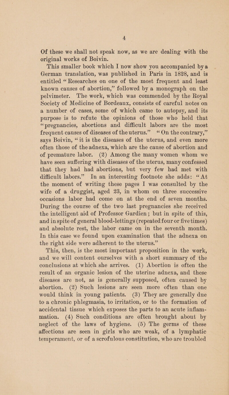 Of these we shall not speak now, as we are dealing with the original works of Boivin. This smaller hook which I now show you accompanied by a German translation, was published in Paris in 1828, and is entitled “ Eesearches on one of the most frequent and least known causes of abortion,” followed by a monograph on the pelvimeter. The work, which was commended by the Royal Society of Medicine of Bordeaux, consists of careful notes on a number of cases, some of which came to autopsy, and its purpose is to refute the opinions of those who held that “ pregnancies, abortions and difficult labors are the most frequent causes of diseases of the uterus.” “ On the contrary,” says Boivin, “ it is the diseases of the uterus, and even more often those of the adnexa, which are the cause of abortion and of premature labor. (2) Among the many women whom we have seen suffering with diseases of the uterus, many confessed that they had had abortions, but very few had met with difficult labors.” In an interesting footnote she adds: “ At the moment of writing these pages I was consulted by the wife of a druggist, aged 23, in whom on three successive occasions labor had come on at the end of seven months. During the course of the two last pregnancies she received the intelligent aid of Professor Gardien; but in spite of this, and in spite of general blood-lettings (repeated four or five times) and absolute rest, the labor came on in the seventh month. In this case we found upon examination that the adnexa on the right side were adherent to the uterus.” This, then, is the most important proposition in the work, and we will content ourselves with a short summary of the conclusions at which she arrives. (1) Abortion is often the result of an organic lesion of the uterine adnexa, and these diseases are not, as is generally supposed, often caused by abortion. (2) Such lesions are seen more often than one would think in young patients. (3) They are generally due to a chronic phlegmasia, to irritation, or to the formation of accidental tissue which exposes the parts to an acute inflam¬ mation. (4) Such conditions are often brought about by neglect of the laws of hygiene. (5) The germs of these affections are seen in girls who are weak, of a lymphatic temperament, or of a scrofulous constitution, who are troubled