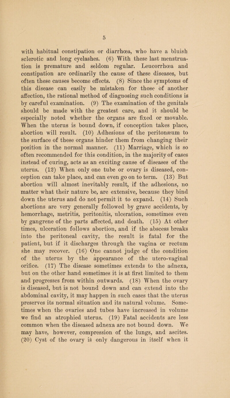 with habitual constipation or diarrhoea, who have a bluish sclerotic and long eyelashes. (6) With these last menstrua¬ tion is premature and seldom regular. Leucorrhoea and constipation are ordinarily the cause of these diseases, but often these causes become effects. (8) Since the symptoms of this disease can easily be mistaken for those of another affection, the rational method of diagnosing such conditions is by careful examination. (9) The examination of the genitals should be made with the greatest care, and it should be especially noted whether the organs are fixed or movable. When the uterus is bound down, if conception takes place, abortion will result. (10) Adhesions of the peritonaeum to the surface of these organs hinder them from changing their position in the normal manner. (11) Marriage, which is so often recommended for this condition, in the majority of cases instead of curing, acts as an exciting cause of diseases of the uterus. (12) When only one tube or ovary is diseased, con¬ ception can take place, and can even go on to term. (13) But abortion will almost inevitably result, if the adhesions, no matter what their nature be, are extensive, because they bind down the uterus and do not permit it to expand. (14) Such abortions are very generally followed by grave accidents, by hemorrhage, metritis, peritonitis, ulceration, sometimes even by gangrene of the parts affected, and death. (15) At other times, ulceration follows abortion, and if the abscess breaks into the peritoneal cavity, the result is fatal for the patient, but if it discharges through the vagina or rectum she may recover. (16) One cannot judge of the condition of the uterus by the appearance of the utero-vaginal orifice. (17) The disease sometimes extends to the adnexa, but on the other hand sometimes it is at first limited to them and progresses from within outwards. (18) When the ovary is diseased, but is not bound down and can extend into the abdominal cavity, it may happen in such cases that the uterus preserves its normal situation and its natural volume. Some¬ times when the ovaries and tubes have increased in volume we find an atrophied uterus. (19) Fatal accidents are less common when the diseased adnexa are not bound down. We may have, however, compression of the lungs, and ascites. (20) Cyst of the ovary is only dangerous in itself when it